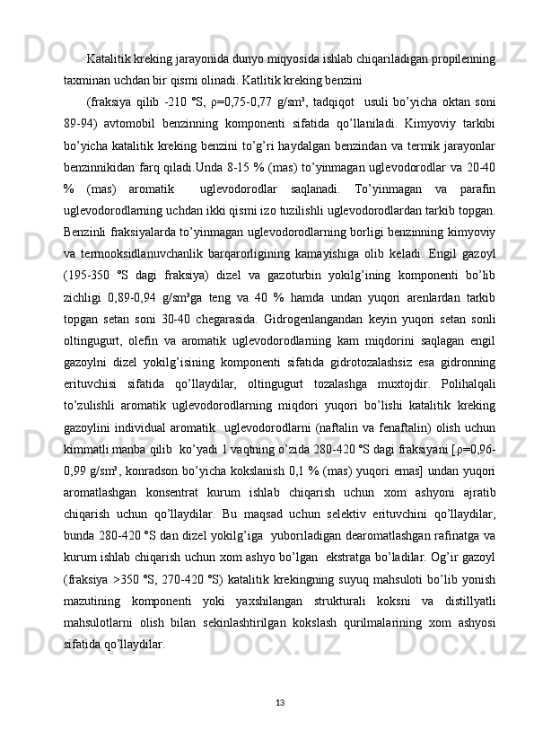 Katalitik kreking jarayonida dunyo miqyosida ishlab chiqariladigan propilenning
ta х minan uchdan bir qismi olinadi. Katlitik kreking benzini 
(fraksiya   qilib   -210   ºS,   ρ =0,75-0,77   g/sm³,   tadqiqot     usuli   bo’yicha   oktan   soni
89-94)   avtomobil   benzinning   komponenti   sifatida   qo’llaniladi.   Kimyoviy   tarkibi
bo’yicha   katalitik   kreking   benzini   to’g’ri   haydalgan   benzindan   va   termik   jarayonlar
benzinnikidan farq qiladi.Unda 8-15 % (mas) to’yinmagan uglevodorodlar va 20-40
%   (mas)   aromatik     uglevodorodlar   saqlanadi.   To’yinmagan   va   parafin
uglevodorodlarning uchdan ikki qismi izo tuzilishli uglevodorodlardan tarkib topgan.
Benzinli fraksiyalarda to’yinmagan uglevodorodlarning borligi benzinning kimyoviy
va   termooksidlanuvchanlik   barqarorligining   kamayishiga   olib   keladi.   Engil   gazoyl
(195-350   ºS   dagi   fraksiya)   dizel   va   gazoturbin   yokilg’ining   komponenti   bo’lib
zichligi   0,89-0,94   g/sm³ga   teng   va   40   %   hamda   undan   yuqori   arenlardan   tarkib
topgan   setan   soni   30-40   chegarasida.   Gidrogenlangandan   keyin   yuqori   setan   sonli
oltingugurt,   olefin   va   aromatik   uglevodorodlarning   kam   miqdorini   saqlagan   engil
gazoylni   dizel   yokilg’isining   komponenti   sifatida   gidrotozalashsiz   esa   gidronning
erituvchisi   sifatida   qo’llaydilar,   oltingugurt   tozalashga   mu х tojdir.   Polihalqali
to’zulishli   aromatik   uglevodorodlarning   miqdori   yuqori   bo’lishi   katalitik   kreking
gazoylini   individual   aromatik     uglevodorodlarni   (naftalin   va   fenaftalin)   olish   uchun
kimmatli manba qilib  ko’yadi 1 vaqtning o’zida 280-420 ºS dagi fraksiyani [ ρ =0,96-
0,99 g/sm³, konradson bo’yicha kokslanish  0,1 % (mas)  yuqori  emas] undan yuqori
aromatlashgan   konsentrat   kurum   ishlab   chiqarish   uchun   х om   ashyoni   ajratib
chiqarish   uchun   qo’llaydilar.   Bu   maqsad   uchun   selektiv   erituvchini   qo’llaydilar,
bunda 280-420 ºS dan dizel  yokilg’iga   yuboriladigan dearomatlashgan rafinatga va
kurum ishlab chiqarish uchun   х om ashyo bo’lgan   ekstratga bo’ladilar. Og’ir gazoyl
(fraksiya   >350   ºS,   270-420   ºS)   katalitik   krekingning   suyuq   mahsuloti   bo’lib   yonish
mazutining   komponenti   yoki   ya х shilangan   strukturali   koksni   va   distillyatli
mahsulotlarni   olish   bilan   sekinlashtirilgan   kokslash   qurilmalarining   х om   ashyosi
sifatida qo’llaydilar.
        
13 