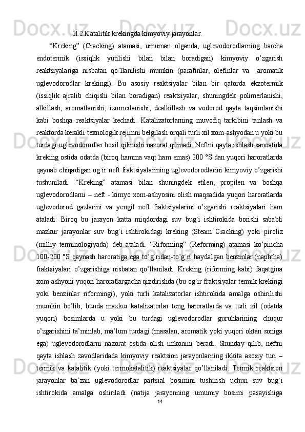              II.2.Katalitik krekingda kimyoviy jarayonlar. 
“Kreking”   (Cracking)   atamasi,   umuman   olganda,   uglevodoro dlarning   barcha
endotermik   (issiqlik   yutilishi   bilan   bilan   boradigan)   kimyoviy   o’zgarish
reaktsiyalariga   nisbatan   qo’llanilishi   mumkin   (parafinlar,   olefinlar   va     aromatik
uglevodorodlar   krekingi).   Bu   asosiy   reaktsiyalar   bilan   bir   qatorda   ekzotermik
(issiqlik   ajralib   chiqishi   bilan   boradigan)   reaktsiyalar,   shuningdek   polimerlanishi,
alkillash,   aromatlanishi,   izo merlanishi,   dealkillash   va   vodorod   qayta   taqsimlanishi
kabi   boshqa   reaktsiyalar   kechadi.   Katalizatorlarning   muvofiq   tarkibini   tanlash   va
reaktorda kerakli texnologik rejimni belgilash orqali turli xil xom-ashyodan u yoki bu
turdagi uglevodoro dlar hosil qilinishi nazorat qilinadi. Neftni qayta ishlash sanoatida
kreking ostida odatda (biroq hamma vaqt ham emas) 200 °S dan yuqori haroratlarda
qaynab chiqadigan  og`ir neft fraktsiyalarining  uglevodoro dlarini kimyoviy o’zgarishi
tushuniladi.   “Kreking”   atamasi   bilan   shuningdek   etilen,   propilen   va   boshqa
uglevodorodlarni – neft - kimyo xom-ashyosini olish maqsadida yuqori haroratlarda
uglevodorod   gazlarini   va   yengil   neft   fraktsiyalarini   o’zgarishi   reaktsiyalari   ham
ataladi.   Biroq   bu   jarayon   katta   miqdordagi   suv   bug`i   ishtirokida   borishi   sababli
mazkur   jarayonlar   suv   bug`i   ishtirokidagi   kreking   (Steam   Cracking)   yoki   piroliz
(milliy   termi nologiyada)   deb   ataladi.   “ Riforming”   (Reforming)   atamasi   ko’pincha
100-200 °S qaynash  haroratiga ega to’g`ridan-to’g`ri  haydalgan benzinlar (naphtha)
fraktsiyalari   o’zgarishiga   nisbatan   qo’llaniladi.   Kreking   (riforming   kabi)   faqatgina
xom-ashyoni yuqori haroratlargacha qizdirishda (bu og`ir fraktsiyalar termik krekingi
yoki   benzinlar   riformingi),   yoki   turli   katalizatorlar   ishtirokida   amalga   oshirilishi
mumkin   bo’lib,   bunda   mazkur   katalizatorlar   teng   haroratlarda   va   turli   xil   (odatda
yuqori)   bosimlarda   u   yoki   bu   turdagi   uglevodorodlar   guruhlarining   chuqur
o’zgarishini ta’minlab, ma’lum turdagi (masalan, aromatik yoki yuqori oktan soniga
ega)   uglevodoro dlarni   nazorat   ostida   olish   imkonini   beradi.   Shunday   qilib,   neftni
qayta   ishlash   zavodlaridada   kimyoviy   reaktsion   jarayonlarning   ikkita   asosiy   turi   –
termik   va   katalitik   (yoki   termokatalitik)   reaktsiyalar   qo’llaniladi.   Termik   reaktsion
jarayonlar   ba’zan   uglevodoro dlar   partsial   bosimini   tushirish   uchun   suv   bug`i
ishtirokida   amalga   oshiriladi   (natija   jarayonning   umumiy   bosimi   pasayishiga
14 