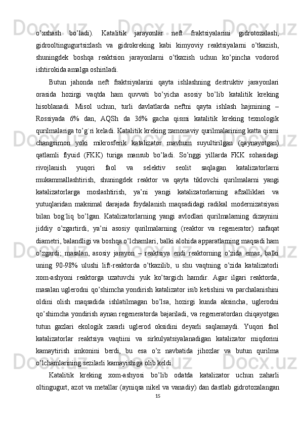 o’xshash   bo’ladi).   Katalitik   jarayonlar   neft   fraktsiyalarini   gidrotozalash,
gidrooltingugurtsizlash   va   gidrokreking   kabi   kimyoviy   reaktsiyalarni   o’tkazish,
shuningdek   boshqa   reaktsion   jarayonlarni   o’tkazish   uchun   ko’pincha   vodorod
ishtirokida amalga oshiriladi.
Butun   jahonda   neft   fraktsiyalarini   qayta   ishlashning   destruktiv   jarayonlari
orasida   hozirgi   vaqtda   ham   quvvati   bo’yicha   asosiy   bo’lib   katalitik   kreking
hisoblanadi.   Misol   uchun,   turli   davlatlarda   neftni   qayta   ishlash   hajmining   –
Rossiyada   6%   dan,   AQSh   da   36%   gacha   qismi   katalitik   kreking   texnologik
qurilmalariga to’g`ri keladi. Katalitik kreking zamonaviy qurilmalarining katta qismi
changsimon   yoki   mikrosferik   katalizator   mavhum   suyultirilgan   (qaynayotgan)
qatlamli   flyuid   (FKK)   turiga   mansub   bo’ladi.   So’nggi   yillarda   FKK   sohasidagi
rivojlanish   yuqori   faol   va   selektiv   seolit   saqlagan   katalizatorlarni
mukammallashtirish,   shuningdek   reaktor   va   qayta   tiklovchi   qurilmalarni   yangi
katalizatorlarga   moslashtirish,   ya’ni   yangi   katalizatorlarning   afzalliklari   va
yutuqlaridan   maksimal   darajada   foydalanish   maqsadidagi   radikal   modernizatsiyasi
bilan   bog`liq   bo’lgan.   Katalizatorlarning   yangi   avlodlari   qurilmalarning   dizaynini
jiddiy   o’zgartirdi,   ya’ni   asosiy   qurilmalarning   ( reaktor   va   regenerator )   nafaqat
diametri, balandligi va boshqa o’lchamlari, balki alohida apparatlarning maqsadi ham
o’zgardi;   masalan,   asosiy   jarayon   –   reaktsiya   endi   reaktorning   o’zida   emas,   balki
uning   90-98%   ulushi   lift-reaktorda   o’tkazilib,   u   shu   vaqtning   o’zida   katalizatorli
xom-ashyoni   reaktorga   uzatuvchi   yuk   ko’targich   hamdir.   Agar   ilgari   reaktorda,
masalan uglerodni qo’shimcha yondirish katalizator isib ketishini va parchalanishini
oldini   olish   maqsadida   ishlatilmagan   bo’lsa,   hozirgi   kunda   aksincha,   uglerodni
qo’shimcha yondirish aynan regeneratorda bajariladi, va regeneratordan chiqayotgan
tutun   gazlari   ekologik   zararli   uglerod   oksidini   deyarli   saqlamaydi.   Yuqori   faol
katalizatorlar   reaktsiya   vaqtiini   va   sirkulyatsiyalanadigan   katalizator   miqdorini
kamaytirish   imkonini   berdi,   bu   esa   o’z   navbatida   jihozlar   va   butun   qurilma
o’lchamlarining sezilarli kamayishiga olib keldi.
Katalitik   kreking   xom-ashyosi   bo’lib   odatda   katalizator   uchun   zaharli
oltingugurt, azot va metallar (ayniqsa nikel va vana diy) dan dastlab gidrotozalangan
15 
