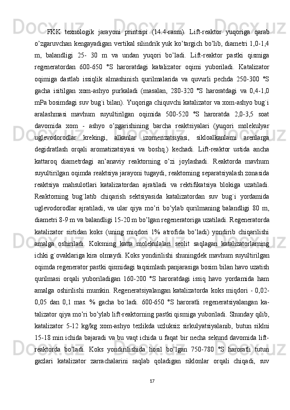 FKK   texnologik   jarayoni   prin t sipi   ( 14.4 -rasm).   Lift-reaktor   yuqoriga   qarab
o’zgaruvchan kengayadigan vertikal silindrik yuk ko’targich bo’lib, diametri 1,0-1,4
m,   balandligi   25-   30   m   va   undan   yuqori   bo’ladi.   Lift-reaktor   pastki   qismiga
regeneratordan   600-650   °S   haroratdagi   katalizator   oqimi   yuboriladi.   Katalizator
oqimiga   dastlab   issiqlik   almashinish   qurilmalarida   va   quvurli   pechda   250-300   °S
gacha   isitilgan   xom-ashyo   purkaladi   (masalan,   280-320   °S   haroratdagi   va   0,4-1,0
mPa bosimdagi suv bug`i bilan). Yuqoriga chiquvchi katalizator va xom-ashyo bug`i
aralashmasi   mavhum   suyultirilgan   oqimida   500-520   °S   haroratda   2,0-3,5   soat
davomida   xom   -   ashyo   o’zgarishining   barcha   reaktsiyalari   (yuqori   molekulyar
uglevo dorodlar   krekingi,   alkanlar   izomerizatsiyasi,   sikloalkanlarni   arenlarga
degidratlash   orqali   aromatizatsiyasi   va   boshq.)   kechadi.   Lift-reaktor   ustida   ancha
kattaroq   diametrdagi   an’anaviy   reaktorning   o’zi   joylashadi.   Reaktorda   mavhum
suyultirilgan oqimda reaktsiya jarayoni tugaydi, reaktorning separatsiyalash zonasida
reaktsiya   mahsulotlari   katalizatordan   ajratiladi   va   rektifikatsiya   blokiga   uzatiladi.
Reaktorning   bug`latib   chiqarish   sektsiyasida   katalizatordan   suv   bug`i   yordamida
uglevodorodlar   ajratiladi,   va   ular   qiya   mo’ri   bo’ylab   qurilmaning   balandligi   80   m,
diametri 8-9 m va balandligi 15-20 m bo’lgan regeneratoriga uzatiladi.  Regeneratorda
katalizator   sirtidan   koks   (uning   miqdori   1%   atrofida   bo’ladi)   yondirib   chiqarilishi
amalga   oshiriladi.   Koksning   katta   molekulalari   seolit   saqlagan   katalizatorlarning
ichki g`ovaklariga kira olmaydi. Koks yondirilishi shuningdek  mavhum suyultirilgan
oqimda regenerator pastki qismidagi taqsimlash panjarasiga bosim bilan havo uzatish
qurilmasi   orqali   yuboriladigan   160-200   °S   haroratdagi   issiq   havo   yordamida   ham
amalga   oshirilishi   mumkin.   Regenera t siyalangan   ka talizatorda   koks   miqdori   -   0,02-
0,05   dan   0,1   mas.   %   gacha   bo`ladi .   600-650   °S   haroratli   regenera t siyalangan   ka -
talizator qiya mo’ri bo’ylab lift-reaktor ning  pastki qismiga yuboriladi. Shunday qilib,
katalizator   5-12   kg/kg   xom-ashyo   tezlikda   uzluksiz   sirkulyatsiyalanib,   butun   siklni
15-18 min ichida bajaradi va bu vaqt ichida u faqat bir necha sekund davomida lift-
reaktorda   bo’ladi.   Koks   yondirilishida   hosil   bo’lgan   750-780   °S   haroratli   tutun
gazlari   katalizator   zarrachalarini   saqlab   qoladigan   siklonlar   orqali   chiqadi,   suv
17 