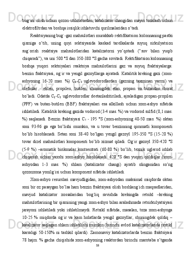 bug`ini olish uchun   qozon-utilizatordan, katalizator changidan mayin tozalash uchun
elektrofiltrdan va boshqa issiqlik ishlatuvchi qurilmalaridan  o’tadi. 
Reaktsiyaning bug`-gaz mahsulotlari murakkab rektifikatsi on kolonnaning pastki
qismiga   o’tib,   uning   quyi   sektsiyasida   kaskad   tarelkalarda   suyuq   sirkulyatsion
sug`orish   reaktsiya   mahsulotlaridan   katalizatorni   yo’qotadi   (“suv   bilan   yuqib
chiqaradi”), va uni  500 °S dan 350-380 °S gacha sovitadi. Rektifikatsion kolonnaning
boshqa   yuqori   sektsiyalari   reaktsiya   mahsulotlarini   gaz   va   suyuq   fraktsiyalarga:
benzin fraktsiyasi, og`ir va yengil gazoyllarga ajratadi. Katalitik kreking gazi (xom-
ashyoning   16-20   mas.   %)   C
1 - C
2   uglevodorodlardan   (gazning   taxminan   yarmi)   va
olefinlar   -   etilen,   propilen,   butilen,   shuningdek   etan,   propan   va   butandan   iborat
bo’ladi. Odatda C
1 -C
2     uglevodorodlar deetanlashtiriladi, ajraladigan propan-propilen
(PPF)   va   butan-butilen   (BBF)   fraktsiyalari   esa   alkillash   uchun   xom-ashyo   sifatida
ishlatiladi. Katalitik kreking gazida vodorod (3-4 mas. %) va vodorod sulfid (0,1 mas.
%)   saqlanadi.   Benzin   fraktsiyasi   C
5   -   195   °S   (xom-ashyoning   40-50   mas.   %)   oktan
soni   93-96   ga   ega   bo’lishi   mumkin,   va   u   tovar   benzinning   qimmatli   komponenti
bo’lib   hisoblanadi.   Setan   soni   38-40   bo’lgan   y engil   gazoyl   195-350   °S   (15-20   %)
tovar   dizel   mahsulotlari   komponenti   bo’lib   xizmat   qiladi.   Og`ir   gazoyl   350-420   °S
(5-9   %)   –aromatik   birikmalar   kontsentrati   (60-80   %)   bo’lib,   texnik   uglerod   ishlab
chiqarish   uchun   yaxshi   xom-ashyo   hisoblanadi.   420   °S   dan   yuqori   qoldiqlar   (xom-
ashyodan   1-3   mas.   %)   shlam   (katalizator   changi)   ajratib   olinganidan   so’ng
qozonxona yonilg`isi uchun komponent sifatida ishlatiladi. 
Xom-ashyo   resurslari   mavjudligidan,   xom-ashyodan   maksimal   miqdorda   oktan
soni bir oz pasaygan bo’lsa ham benzin fraktsiyasi olish boshlang`ich maqsadlaridan,
mavjud   katalizator   xossalaridan   bog`liq   ravishda   krekingda   retsikl   – kreking
mahsulotlarining bir qismining yangi xom-ashyo bilan aralashmada retsirku lyatsiyasi
jarayoni   ishlatiladi   yoki   ishlatilmaydi.   Retsikl   sifatida,   masalan,   toza   xom-ashyoga
10-25   %   miqdorda   og`ir   va   kam   holatlarda   yengil   gazoyllar,   shuningdek   qoldiq   –
katalizator saqlagan shlam ishlatilishi mumkin (birinchi avlod katalizatorlarida restikl
karraligi   50-150%   ni   tashkil   qilardi).   Zamonaviy   katalizatorlarda   benzin   fraktsiyasi
78 hajm. % gacha chiqishida xom-ashyoning reaktordan birinchi marotaba o’tganda
18 