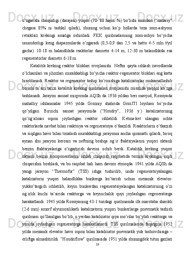 o’zgarishi chuqurligi (darajasi) yuqori (70- 80 hajm. %) bo’lishi mumkin (“nazariy”
chegara   85%   ni   tashkil   qiladi),   shuning   uchun   ko’p   hollarda   toza   xom-ashyoni
retsiklsiz   krekingi   amalga   oshiriladi.   FKK   qurilmalarining   xom-ashyo   bo’yicha
unumdorligi   keng   diapazonlarda   o’zgaradi   (0,3-0,9   dan   2,5   va   hatto   4-5   mln   t/yil
gacha).   10-18   m   balandlikda   reaktorlar   diametri   4-14   m,   12-30   m   balandlikda   esa
regeneratorlar diametri 6-18 m.
Katalitik   kreking   reaktor   bloklari   rivojlanishi .   N eftni   qayta   ishlash   zavodlarida
o’lchamlari va  jihozlari  murakkabligi bo’yicha reaktor-regenerator bloklari eng katta
hisoblanadi . Reaktor va regenerator tashqi ko’rinishiga katalizatorlar mukamallashib
borishi ta’siri tarixi katalitik kreking qurilmalari rivojlanishi misolida yaqqol ko’zga
tashlanadi. Jarayon sanoat miqyosida AQSh da 1936 yildan beri mavjud, Rossiyada
mahalliy   ishlanmalar   1945   yilda   Grozniy   shahrida   GrozITI   loyihasi   bo’yicha
qo’yilgan.   Birinchi   sanoat   jarayonida   (“Houdry”,   1936   y.)   katalizatorning
qo’zg`almas   oqimi   joylashgan   reaktor   ishlatildi.   Ketma-ket   ulangan   uchta
reaktorlarda navbat bilan reaktsiya va regene ra t siya o’tkazildi. Reaktorlarni o’tkazish
va siqilgan havo bilan tozalash murakkabligi jarayonni ancha qimmatli qilardi, biroq
aynan   shu   jarayon   kerosin   va   neftning   boshqa   og`ir   fraktsiyalarini   yuqori   oktanli
benzin   fraktsiyalariga   o’zgartirish   davrini   ochib   berdi.   Katalitik   kreking   yuqori
oktanli   benzin   komponentlarini   ishlab   chiqarish   raqobatida   termik   krekingni   siqib
chiqarishni  boshladi,  va  bu  raqobat   hali  ham  davom   etmoqda. 1941  yilda AQSh  da
yangi   jarayon   “Thermofor”   (TSS)   ishga   tushirilib,   unda   regeneratsiyalangan
katalizatorni   yuqori   balandlikka   bunkerga   ko’tarish   uchun   mexanik   elevator-
yukko’targich   ishlatilib,   keyin   bunkerdan   regeneratsiyalangan   katalizatorning   o’zi
og`irlik   kuchi   ta’sirida   reaktorga   va   keyinchalik   quyi   joylashgan   regeneratorga
harakatlandi. 1945 yilda Rossiyaning 43-1 turidagi qurilmasida   ilk marotaba sharikli
(2-6   mm)   amorf   alyumosilikatli   katalizatorni   yuqori   bunkerlarga   pnevmatik   tashish
qurilmasi  qo’llanilgan bo’lib, u yerdan katalizator qiya mo’rilar bo’ylab reaktorga va
yonida   joylashgan   regeneratorga   harakatlanardi.   TSS   qurilmalarida   faqatgina   1952
yilda mexanik elevator  havo oqimi  bilan katalizator  pnevmatik yuk tashuvchisiga  –
erliftga almashtirildi. “Houdriflow” qurilmasida 1951 yilda shuningdek tutun gazlari
19 