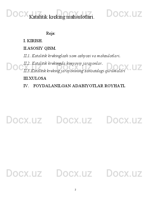             Katalitik kreking mahsulotlari.
                     Reja:
I. KIRISH.
II.ASOSIY QISM.
II.1. Katalitik krekinglash xom ashyosi va mahsulotlari. 
II.2. Katalitik krekingda kimyoviy jarayonlar. 
II.3.Katalitik kreking jarayonining sanoatdagi qurilmalari
III.XULOSA
IV.    FOYDALANILGAN ADABIYOTLAR ROYHATI .
2 
