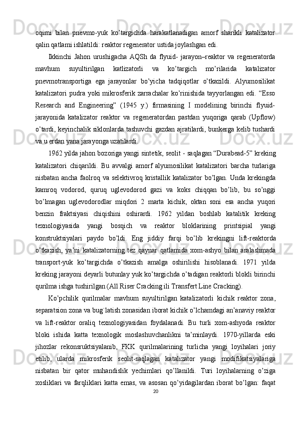oqimi   bilan   pnevmo-yuk   ko’targichda   harakatlanadigan   amorf   sharikli   katalizator
qalin qatlami ishlatildi: reaktor regenerator ustida joylashgan edi.
Ikkinchi   Jahon   urushigacha   AQSh   da   flyuid-   jarayon–reaktor   va   regeneratorda
mavhum   suyultirilgan   katlizatorli   va   ko’targich   mo’rilarida   katalizator
pnevmotransportiga   ega   jarayonlar   bo’yicha   tadqiqotlar   o’tkazildi.   Alyumosilikat
katalizatori  pudra yoki   mikrosferik zarrachalar   ko’rinishida  tayyorlangan  edi.  “Esso
Research   and   Engineering”   (1945   y.)   firmasining   I   modelining   birinchi   flyuid-
jarayonida   katalizator   reaktor   va   regeneratordan   pastdan   yuqoriga   qarab   (Upflow)
o’tardi, keyinchalik siklonlarda tashuvchi gazdan ajratilardi, bunkerga kelib tushardi
va u erdan yana jarayonga uzatilardi. 
1962 yilda jahon bozoriga yangi sintetik, seolit   -   saqlagan “Durabead-5” kreking
katalizatori   chiqarildi.   Bu   avvalgi   amorf   alyumosilikat   katalizatori   barcha   turlariga
nisbatan  ancha   faolroq  va  selektivroq   kristallik  katalizator  bo’lgan.  Unda  krekingda
kamroq   vodorod,   quruq   uglevodorod   gazi   va   koks   chiqqan   bo’lib,   bu   so’nggi
bo’lmagan   uglevodorodlar   miqdori   2   marta   kichik,   oktan   soni   esa   ancha   yuqori
benzin   fraktsiyasi   chiqishini   oshirardi.   1962   yildan   boshlab   katalitik   kreking
texnologiyasida   yangi   bosqich   va   reaktor   bloklarining   prin tsipial   yangi
konstruktsiyalari   paydo   bo’ldi.   Eng   jiddiy   farqi   bo’lib   krekingni   lift-reaktorda
o’tkazish ,   ya’ni   katalizatorning   tez   qaynar   qatlamida   xom-ashyo   bilan   aralashmada
transport-yuk   ko’targichda   o’tkazish   amalga   oshirilishi   hisoblanadi.   1971   yilda
kreking jarayoni deyarli butunlay yuk   ko’targichda o’tadigan reaktorli blokli birinchi
qurilma ishga tushirilgan (All Riser Cracking ili Transfert Line Cracking).
Ko’pchilik   qurilmalar   mavhum   suyultirilgan   katalizatorli   kichik   reaktor   zona,
separatsion zona va bug`latish zonasidan iborat kichik o’lchamdagi an’anaviy reaktor
va   lift-reaktor   oraliq   texnologiyasidan   foydalanadi.   Bu   turli   xom-ashyoda   reaktor
bloki   ishida   katta   texnologik   moslashuvchanlikni   ta’minlaydi.   1970-yillarda   eski
jihozlar   rekonsruktsiyalanib,   FKK   qurilmalarining   turlicha   yangi   loyihalari   joriy
etilib,   ularda   mikrosferik   seolit-saqlagan   katalizator   yangi   modifikatsiyalariga
nisbatan   bir   qator   muhandislik   yechimlari   qo’llanildi.   Turi   loyihalarning   o’ziga
xosliklari   va   farqliklari   katta   emas,   va   asosan   qo’yidagilardan   iborat   bo’lgan:   faqat
20 