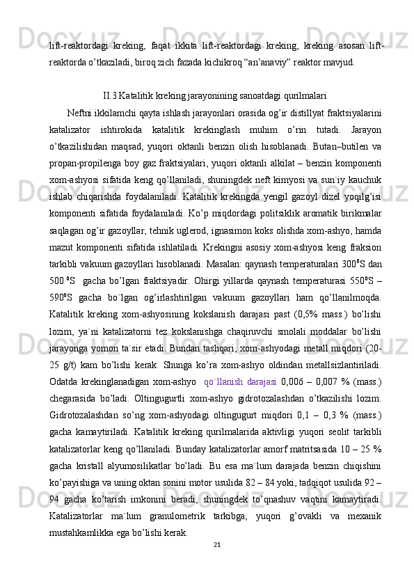 lift-reaktordagi   kreking,   faqat   ikkita   lift-reaktordagi   kreking,   kreking   asosan   lift-
reaktorda o’tkaziladi, biroq zich fazada kichikroq “an’anaviy” reaktor mavjud.
                       II.3.Katalitik kreking jarayonining sanoatdagi qurilmalari
Neftni ikkilamchi qayta ishlash jarayonlari orasida og’ir distillyat fraktsiyalarini
katalizator   ishtirokida   katalitik   krekinglash   muhim   o’rin   tutadi.   Jarayon
o’tkazilishidan   maqsad,   yuqori   oktanli   benzin   olish   hisoblanadi.   Butan–butilen   va
propan-propilenga boy gaz fraktsiyalari, yuqori oktanli alkilat – benzin komponenti
xom-ashyosi  sifatida keng qo’llaniladi, shuningdek neft kimyosi  va sun`iy kauchuk
ishlab   chiqarishda   foydalaniladi.   Katalitik   krekingda   yengil   gazoyl   dizel   yoqilg’isi
komponenti  sifatida foydalaniladi.  Ko’p miqdordagi  politsiklik aromatik birikmalar
saqlagan og’ir gazoyllar, tehnik uglerod, ignasimon koks olishda xom-ashyo, hamda
mazut   komponenti   sifatida   ishlatiladi.  Krekingni   asosiy   xom-ashyosi   keng   fraksion
tarkibli vakuum gazoyllari hisoblanadi. Masalan: qaynash temperaturalari 300 0
S  dan
500   0
S     gacha   bo’lgan   fraktsiyadir.   Ohirgi   yillarda   qaynash   temperaturasi   550 0
S   –
590 0
S   gacha   bo`lgan   og’irlashtirilgan   vakuum   gazoyllari   ham   qo’llanilmoqda.
Katalitik   kreking   xom-ashyosining   kokslanish   darajasi   past   (0,5%   mass.)   bo’lishi
lozim,   ya`ni   katalizatorni   tez   kokslanishga   chaqiruvchi   smolali   moddalar   bo’lishi
jarayonga  yomon ta`sir  etadi.  Bundan tashqari, xom - ashyodagi  meta l l  miqdori  (20-
25   g/t)   kam   bo’lishi   kerak.   Shunga   ko’ra   xom-ashyo   oldindan   metallsizlantiriladi.
Odatda   krekinglanadigan   xom-ashyo     qo`llanish   darajasi   0,006   –   0,007   %   (mass.)
chegarasida   bo’ladi.   Oltingugurtli   xom-ashyo   gidrotozalashdan   o’tkazilishi   lozim.
Gidrotozalashdan   so’ng   xom-ashyodagi   oltingugurt   miqdori   0,1   –   0,3   %   (mass.)
gacha   kamaytiriladi.   Katalitik   kreking   qurilmalarida   aktivligi   yuqori   seolit   tarkibli
katalizatorlar keng qo’llaniladi. Bunday katalizatorlar amorf matritsasida 10 – 25 %
gacha   kristall   alyumosilikatlar   bo’ladi.   Bu   esa   ma`lum   darajada   benzin   chiqishini
ko’payishiga va uning oktan sonini motor usulida 82 – 84 yoki, tadqiqot usulida 92 –
94   gacha   ko’tarish   imkonini   beradi,   shuningdek   to’qnashuv   vaqtini   kamaytiradi.
Katalizatorlar   ma`lum   granulometrik   tarkibga,   yuqori   g’ovakli   va   mexanik
mustahkamlikka ega bo’lishi kerak.
21 