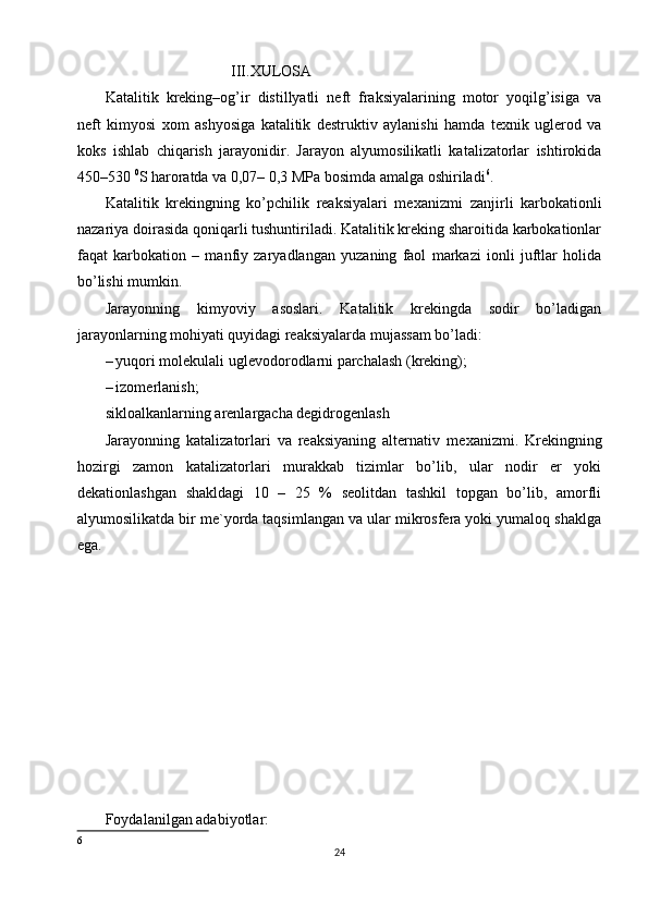                                  III.XULOSA 
Katalitik   kreking–og’ir   distillyatli   neft   fraksiyalarining   motor   yoqilg’isiga   va
neft   kimyosi   х om   ashyosiga   katalitik   destruktiv   aylanishi   hamda   te х nik   uglerod   va
koks   ishlab   chiqarish   jarayonidir.   Jarayon   alyumosilikatli   katalizatorlar   ishtirokida
450–530  0
S haroratda va 0,07– 0,3 MPa bosimda amalga oshiriladi 6
. 
Katalitik   krekingning   ko’pchilik   reaksiyalari   me х anizmi   zanjirli   karbokationli
nazariya doirasida qoniqarli tushuntiriladi. Katalitik kreking sharoitida karbokationlar
faqat   karbokation   –   manfiy   zaryadlangan   yuzaning   faol   markazi   ionli   juftlar   holida
bo’lishi mumkin. 
Jarayonning   kimyoviy   asoslari.   Katalitik   krekingda   sodir   bo’ladigan
jarayonlarning mohiyati quyidagi reaksiyalarda mujassam bo’ladi: 
– yuqori molekulali uglevodorodlarni parchalash (kreking); 
– izomerlanish; 
sikloalkanlarning arenlargacha degidrogenlash
Jarayonning   katalizatorlari   va   reaksiyaning   alternativ   me х anizmi.   Krekingning
hozirgi   zamon   katalizatorlari   murakkab   tizimlar   bo’lib,   ular   nodir   er   yoki
dekationlashgan   shakldagi   10   –   25   %   seolitdan   tashkil   topgan   bo’lib,   amorfli
alyumosilikatda bir me`yorda taqsimlangan va ular mikrosfera yoki yumaloq shaklga
ega. 
Foydalanilgan adabiyotlar:
6
24 