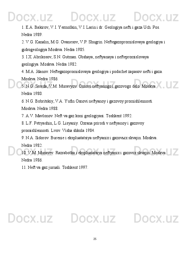 1. E.A. Bakirov, V.I. Yermolkin, V.I. Larin i dr. Geologiya nefti i gaza Uch. Pos. 
Nedra 1989.
2. V.G. Kanalin, M.G. Ovanesov, V.P. Shugrin. Neftegazopromislovaya geologiya i 
gidrogeologiya Moskva. Nedra 1985.
3. I.X. Abrikosov, S.N. Gutman. Obshaya, neftyanaya i neftepromislovaya 
geologiya. Moskva. Nedra 1982.
4. M.A. Jdanov. Neftegazopromislovaya geologiya i podschet zapasov nefti i gaza. 
Moskva. Nedra 1986.
5. N.G. Sereda, V.M. Muravyov. Osnovi neftyanogo i gazovogo delo. Moskva. 
Nedra 1980.
6. N.G. Bobritskiy, V.A. Yufin Osnovi neftyanoy i gazovoy promishlennosti. 
Moskva. Nedra 1988.
7. A.V. Mavlonov. Neft va gaz koni geologiyasi. Toshkent 1992.
8. L.F. Petryashin, L.G. Lisyaniy. Oxrana prirodi v neftyanoy i gazovoy 
promishlennosti. Lvov. Visha shkola 1984.
9. N.A. Sidorov. Burenie i ekspluatatsiya neftyanix i gazov ы x skvajin. Moskva. 
Nedra 1982.
10. V.M. Muravev. Razrabotka i ekspluatatsiya neftyanix i gazovix skvajin. Moskva.
Nedra 1986.
11. Neft va gaz jurnali. Toshkent 1997.
25 