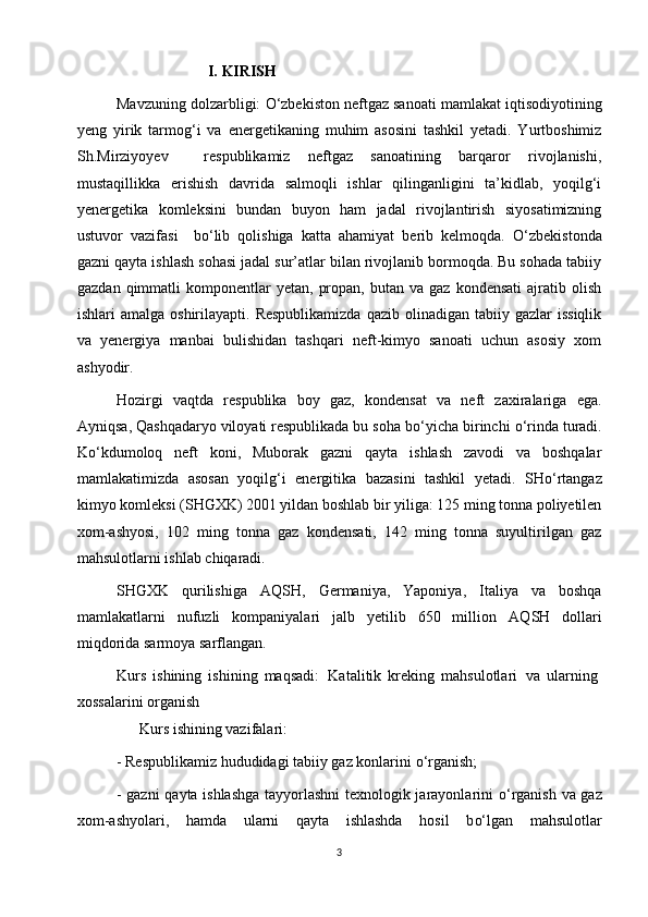                          I.   KIRISH
Mavzuning dolzarbligi:  О ‘zbekiston neftgaz sanoati mamlakat iqtisodiyotining
yeng   yirik   tarmog‘i   va   e nergetikaning   muhim   asosini   tashkil   yetadi.   Yurtboshimiz
Sh.Mirziyoyev     respublikamiz   neftgaz   sanoatining   barqaror   rivojlanishi,
mustaqillikka   e rishish   davri da   salmoqli   ishlar   qilinganligini   ta’kidlab,   yoqilg‘i
yenergetika   komleksini   bundan   buyon   ham   jadal   rivojlantirish   siyosatimizning
ustuvor   vazifasi     b о ‘lib   qolishiga   katta   ahamiyat   berib   kelmoqda.   О ‘zbekistonda
gazni qayta ishlash sohasi jadal sur’atlar bilan rivojlanib bormoqda. Bu sohada tabiiy
gazdan  qimmatli   komponentlar   yetan,  propan,   butan  va  gaz  kondensati   ajratib  olish
ishlari  amalga  oshirilayapti.  Respublikamizda  qazib  olinadigan  tabiiy gazlar   issiqlik
va   yenergiya   manbai   bulishidan   tashqari   neft-kimyo   sanoati   uchun   asosiy   xom
ashyodir.  
Hozirgi   vaqtda   respublika   boy   gaz,   kondensat   va   neft   zaxiralariga   ega.
Ayniqsa, Qashqadaryo viloyati respublikada bu soha b о ‘yicha birinchi  о ‘rinda turadi.
K о ‘kdumoloq   neft   koni,   Muborak   gazni   qayta   ishlash   zavodi   va   boshqalar
mamlakatimizda   asosan   yoqil g‘ i   energitika   bazasini   tashkil   yetadi.   SH о‘ rtangaz
kimyo komleksi (SHGXK) 2001 yildan boshlab bir yiliga: 125 ming tonna poliyetilen
xom-ashyosi,   102   ming   tonna   gaz   kondensati,   142   ming   tonna   suyultirilgan   gaz
mahsulotlarni ishlab chiqaradi. 
SHGXK   qurilishiga   AQ SH ,   Germaniya,   Yaponiya,   Italiya   va   boshqa
mamlakatlarni   nufuzli   kompaniyalari   jalb   yetilib   650   million   AQ SH   dollari
miqdorida sarmoya sarflangan.
            Kurs   ishining   ishining   maqsadi:   Katalitik   kreking   mahsulotlari   va   ularning
xossalarini organish 
      Kurs ishining vazifalari:
- Respublikamiz hududidagi tabiiy gaz konlarini  о ‘rganish;
- gazni  qayta ishlashga tayyorlashni texnologik jarayonlarini   о ‘rganish va gaz
xom-ashyolari,   hamda   ularni   qayta   ishlashda   hosil   b о‘ lgan   mahsulotlar
3 
