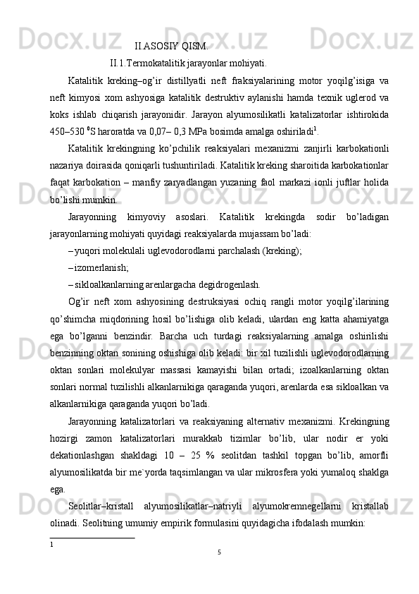                            II.ASOSIY QISM.
                 II.1.Termokatalitik jarayonlar mohiyati. 
Katalitik   kreking–og’ir   distillyatli   neft   fraksiyalarining   motor   yoqilg’isiga   va
neft   kimyosi   х om   ashyosiga   katalitik   destruktiv   aylanishi   hamda   te х nik   uglerod   va
koks   ishlab   chiqarish   jarayonidir.   Jarayon   alyumosilikatli   katalizatorlar   ishtirokida
450–530  0
S haroratda va 0,07– 0,3 MPa bosimda amalga oshiriladi 1
. 
Katalitik   krekingning   ko’pchilik   reaksiyalari   me х anizmi   zanjirli   karbokationli
nazariya doirasida qoniqarli tushuntiriladi. Katalitik kreking sharoitida karbokationlar
faqat   karbokation   –   manfiy   zaryadlangan   yuzaning   faol   markazi   ionli   juftlar   holida
bo’lishi mumkin. 
Jarayonning   kimyoviy   asoslari.   Katalitik   krekingda   sodir   bo’ladigan
jarayonlarning mohiyati quyidagi reaksiyalarda mujassam bo’ladi: 
– yuqori molekulali uglevodorodlarni parchalash (kreking); 
– izomerlanish; 
– sikloalkanlarning arenlargacha degidrogenlash. 
Og’ir   neft   хom   ashyosining   destruksiyasi   ochiq   rangli   motor   yoqilg’ilarining
qo’shimcha   miqdorining   hosil   bo’lishiga   olib   keladi,   ulardan   eng   katta   ahamiyatga
ega   bo’lganni   benzindir.   Barcha   uch   turdagi   reaksiyalarning   amalga   oshirilishi
benzinning oktan sonining oshishiga olib keladi: bir хil tuzilishli uglevodorodlarning
oktan   sonlari   molekulyar   massasi   kamayishi   bilan   ortadi;   izoalkanlarning   oktan
sonlari normal tuzilishli alkanlarnikiga qaraganda yuqori, arenlarda esa sikloalkan va
alkanlarnikiga qaraganda yuqori bo’ladi. 
Jarayonning   katalizatorlari   va   reaksiyaning   alternativ   me х anizmi.   Krekingning
hozirgi   zamon   katalizatorlari   murakkab   tizimlar   bo’lib,   ular   nodir   er   yoki
dekationlashgan   shakldagi   10   –   25   %   seolitdan   tashkil   topgan   bo’lib,   amorfli
alyumosilikatda bir me`yorda taqsimlangan va ular mikrosfera yoki yumaloq shaklga
ega. 
Seolitlar–kristall   alyumosilikatlar–natriyli   alyumokremnegellarni   kristallab
olinadi. Seolitning umumiy empirik formulasini quyidagicha ifodalash mumkin:  
1
5 