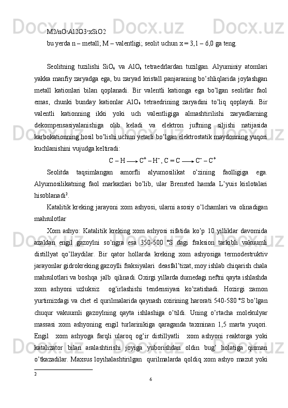 M2/nO · Al2O3 · xSiO2 
bu yerda n – metall; M – valentligi; seolit uchun  х  = 3,1 – 6,0 ga teng. 
 
Seolitning   tuzilishi   SiO
4   va   AlO
4   tetraedrlardan   tuzilgan.   Alyuminiy   atomlari
yakka manfiy zaryadga ega, bu zaryad kristall panjaraning bo’shliqlarida joylashgan
metall   kationlari   bilan   qoplanadi.   Bir   valentli   kationga   ega   bo’lgan   seolitlar   faol
emas,   chunki   bunday   kationlar   AlO
4   tetraedrining   zaryadini   to’liq   qoplaydi.   Bir
valentli   kationning   ikki   yoki   uch   valentligiga   almashtirilishi   zaryadlarning
dekompensasiyalanishiga   olib   keladi   va   elektron   juftning   siljishi   natijasida
karbokationning hosil bo’lishi uchun yetarli bo’lgan elektrostatik maydonning yuqori
kuchlanishini vujudga keltiradi: 
   C – H   C +
 – H – 
, C = C   C –
 – C + 
Seolitda   taqsimlangan   amorfli   alyumosilikat   o’zining   faolligiga   ega.
Alyumosilikatning   faol   markazlari   bo’lib,   ular   Brensted   hamda   L’yuis   kislotalari
hisoblanadi 2
. 
Katalitik kreking jarayoni   х om ashyosi,  ularni  asosiy o’lchamlari va olinadigan
mahsulotlar 
Х om   ashyo:   Katalitik   kreking   х om   ashyosi   sifatida   ko’p   10   yilliklar   davomida
azaldan   engil   gazoylni   so’ngra   esa   350-500   ºS   dagi   fraksion   tarkibli   vakuumli
distillyat   qo’llaydilar.   Bir   qator   hollarda   kreking   х om   ashyosiga   termodestruktiv
jarayonlar gidrokreking gazoylli fraksiyalari  deasfal’tizat, moy ishlab chiqarish chala
mahsulotlari va boshqa  jalb  qilinadi. O х irgi yillarda dumedagi neftni qayta ishlashda
х om   ashyoni   uzluksiz     og’irlashishi   tendensiyasi   ko’zatishadi.   Hozirgi   zamon
yurtimizdagi va chet el qurilmalarida qaynash o х irining harorati 540-580 ºS bo’lgan
chuqur   vakuumli   gazoylning   qayta   ishlashiga   o’tildi.   Uning   o’rtacha   molekulyar
massasi   х om   ashyoning   engil   turlarinikiga   qaraganda   ta х minan   1,5   marta   yuqori.
Engil     х om   ashyoga   farqli   ularoq   og’ir   distillyatli     х om   ashyoni   reaktorga   yoki
katalizator   bilan   aralashtirishi   joyiga   yuborishdan   oldin   bug’   holatiga   qisman
o’tkazadilar.   Ma х sus   loyihalashtirilgan     qurilmalarda   qoldiq   х om   ashyo   mazut   yoki
2
6 