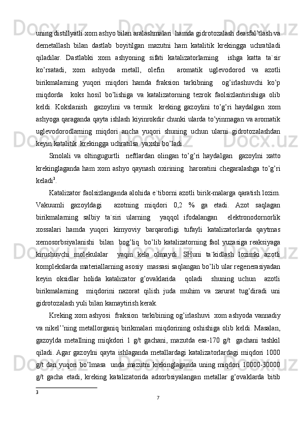 uning distillyatli  х om ashyo bilan aralashmalari  hamda gidrotozalash deasfal’tlash va
demetallash   bilan   dastlab   boyitilgan   mazutni   ham   katalitik   krekingga   uchratiladi
qiladilar.   Dastlabki   х om   ashyoning   sifati   katalizatorlarning     ishga   katta   ta`sir
ko’rsatadi,   х om   ashyoda   metall,   olefin     aromatik   uglevodorod   va   azotli
birikmalarning   yuqori   miqdori   hamda   fraksion   tarkibning     og’irlashuvchi   ko’p
miqdorda     koks   hosil   bo’lishiga   va   katalizatorning   tezrok   faolsizlantirishiga   olib
keldi.   Kokslanish     gazoylini   va   termik     kreking   gazoylini   to’g’ri   haydalgan   х om
ashyoga qaraganda qayta ishlash kiyinrokdir chunki ularda to’yinmagan va aromatik
uglevodorodlarning   miqdori   ancha   yuqori   shuning   uchun   ularni   gidrotozalashdan
keyin katalitik  krekingga uchratilsa  ya х shi bo’ladi. 
Smolali   va   oltingugurtli     neftlardan   olingan   to’g’ri   haydalgan     gazoylni   х atto
krekinglaganda   ham   х om   ashyo   qaynash   o х irining     haroratini   chegaralashga   to’g’ri
keladi 3
. 
Katalizator faolsizlanganda alohida e`tiborni azotli birik-malarga qaratish lozim.
Vakuumli   gazoyldagi     azotning   miqdori   0,2   %   ga   etadi.   Azot   saqlagan
birikmalarning   salbiy   ta`siri   ularning     yaqqol   ifodalangan     elektronodornorlik
х ossalari    hamda   yuqori    kimyoviy   barqarorligi   tufayli    katalizatorlarda   qaytmas
х emosorbsiyalanishi     bilan    bog’liq    bo’lib  katalizatorning  faol  yuzasiga  reaksiyaga
kirushuvchi   molekulalar     yaqin   kela   olmaydi.   SHuni   ta`kidlash   lozimki   azotli
komplekslarda materiallarning asosiy  massasi saqlangan bo’lib ular regenerasiyadan
keyin   oksidlar   holida   katalizator   g’ovaklarida     qoladi     shuning   uchun     azotli
birikmalarning     miqdorini   nazorat   qilish   juda   muhim   va   zarurat   tug’diradi   uni
gidrotozalash yuli bilan kamaytirish kerak. 
Kreking   х om ashyosi  fraksion  tarkibining og’irlashuvi    х om ashyoda vannadiy
va  nikel’’ning  metallorganiq  birikmalari   miqdorining  oshishiga  olib  keldi.  Masalan,
gazoylda   metallning   miqkdori   1   g/t   gachani,   mazutda   esa-170   g/t     gachani   tashkil
qiladi. Agar   gazoylni  qayta  ishlaganda  metallardagi   katalizatorlardagi   miqdori   1000
g/t  dan  yuqori   bo’lmasa    unda  mazutni  krekinglaganda  uning miqdori  10000-30000
g/t   gacha   etadi,   kreking   katalizatorida   adsorbsiyalangan   metallar   g’ovaklarda   bitib
3
7 