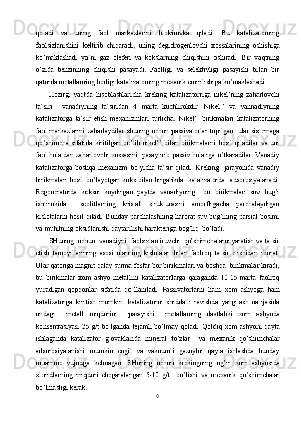qoladi   va   uning   faol   markazlarini   blokirovka   qiladi.   Bu   katalizatorning
faolsizlanishini   keltirib   chiqaradi,   uning   degidrogenlovchi   х ossalarining   oshishiga
ko’maklashadi   ya`ni   gaz   olefen   va   kokslarning   chiqishini   oshiradi.   Bir   vaqtning
o’zida   benzinning   chiqishi   pasayadi.   Faolligi   va   selektivligi   pasayishi   bilan   bir
qatorda metallarning borligi katalizatorning me х anik emirilishiga ko’maklashadi. 
Hozirgi   vaqtda   hisoblashlaricha   kreking   katalizatorriga   nikel’ning   zaharlovchi
ta`siri     vanadiyning   ta`siridan   4   marta   kuchlirokdir.   Nikel’’   va   vannadiyning
katalizatorga   ta`sir   etish   me х anizmlari   turlicha.   Nikel’’   birikmalari   katalizatorning
faol  markazlarini zaharlaydilar shuning uchun passivatorlar  topilgan   ular  sistemaga
qo’shimcha   sifatida   kiritilgan   bo’lib   nikel’’   bilan   birikmalarni   hosil   qiladilar   va   uni
faol holatdan zaharlovchi   х ossasini    pasaytirib passiv holatiga o’tkazadilar. Vanadiy
katalizatorga   boshqa   me х anizm   bo’yicha   ta`sir   qiladi.   Kreking     jarayonida   vanadiy
birikmalari  hosil  bo’layotgan koks bilan birgalikda   katalizatorda   adsorbsiyalanadi.
Regeneratorda   koksni   kuydirgan   paytda   vanadiyning     bu   birikmalari   suv   bug’i
ishtirokida     seolitlarning   kristall   strukturasini   amorfligacha   parchalaydigan
kislotalarni hosil qiladi. Bunday parchalashning harorat suv bug’ining parsial bosimi
va muhitning oksidlanishi qaytarilishi harakteriga bog’liq  bo’ladi. 
SHuning  uchun  vanadiyni  faolsizlantiruvchi  qo’shimchalarni yaratish va ta`sir
etish   tamoyillarining   asosi   ularning   kislotalar   bilan   faolroq   ta`sir   etishidan   iborat.
Ular qatoriga magnit qalay surma fosfar bor birikmalari va boshqa  birikmalar kiradi,
bu   birikmalar   х om   ashyo   metallini   katalizatorlarga   qaraganda   10-15   marta   faolroq
yuradigan   qopqonlar   sifatida   qo’llaniladi.   Passivatorlarni   ham   х om   ashyoga   ham
katalizatorga   kiritish   mumkin,   katalizatorni   shiddatli   ravishda   yangilash   natijasida
undagi     metall   miqdorini     pasayishi     metallarning   dastlabki   х om   ashyoda
konsentrasiyasi  25 g/t  bo’lganda  tejamli  bo’lmay qoladi. Qoldiq   х om  ashyoni  qayta
ishlaganda   katalizator   g’ovaklarida   mineral   to’zlar     va   me х anik   qo’shimchalar
adsorbsiyalanishi   mumkin   engil   va   vakuumli   gazoylni   qayta   ishlashda   bunday
muammo   vujudga   kelmagan.   SHuning   uchun   krekingning   og’ir   х om   ashyosida
х loridlarning   miqdori   chegaralangan   5-10   g/t     bo’lishi   va   me х anik   qo’shimchalar
bo’lmasligi kerak. 
8 