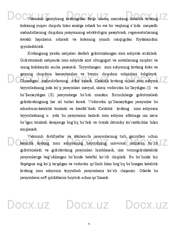 Vakuumli   gazoylning   krekingidan   farqli   ularoq   mazutning   katalitik   kreking
koksning   yuqori   chiqishi   bilan   amalga   oshadi   bu   esa   bir   vaqtning   o’zida     maqsadli
mahsulotlarning chiqishini jarayonining selektivligini pasaytiradi, regeneratorlarning
kerakli   hajmlarini   oshiradi   va   koksning   yonish   issiqligidan   foydalanishni
qiyinlashtiradi. 
Krekingning   ya х shi   natijalari   dastlab   gidrotozalangan   х om   ashyoda   erishiladi.
Gidrotozalash   natijasida   х om   ashyoda   azot   oltingugurt   va   metallarning   miqdori   va
uning   kokslanishi   ancha   pasayadi.   Tayyorlangan     х om   ashyoning   kreking   koks   va
gazning   chiqishini   kamaytirishni   va   benzin   chiqishini   oshirishini   belgilaydi.
Olinadigan     mahsulotlarning     sifati   oshadi.   Katalitik   kreking   uchun   х om   ashyoni
tayyorlashning   juda   ko’p   jarayonlari   mavjud,   ularni   vodorodni   ho’llaydigan   (I)     va
ho’llamaydigan   (II)   jarayonlarga   bo’lish   mumkin.   Birinchilarga   gidrotozalash
gidrokrekingning   har   х il   turlari   kiradi.   Vodorodni   qo’llamaydigan   jarayonlar   bu
adsorbsion-katalitik   tozalash   va   deasfal’tlash.   Katalitik     kreking     х om   ashyosini
tayyorlashning   u     yoki   bu   jarayonnini   tanlash   х om   ashyoni   sifatiniga   uni   zarur
bo’lgan   tozalash   darajasiga   bog’liq   bo’ladi   va   te х nik   iktisodiy   ko’rsatkichlar   bilan
aniqlanadi.  
Vakuumli   distillyatlar   va   ikkilamchi   jarayonlarning   turli   gazoyllari   uchun
katalitik   kreking   х om   ashyosining   boyitishning   universial   usullarini   bo’lib
gidrotozalash   va   gidrokreking   jarayonlari   hisoblanadi,   ular   termogidrokatalitik
jarayonlariga   bag’ishlangan   bo’limda   batafsil   ko’rib   chiqiladi.   Bu   bo’limda   biz
faqatgina eng ko’p tarqalgan va vodordni qo’llash  bilan bog’liq bo’lmagan katalitik
kreking   х om   ashyosini   tayyorlash   jarayonlarini   ko’rib   chiqamiz.   Odatda   bu
jarayonlarni neft qoldiklarini boyitish uchun qo’llanadi.  
9 