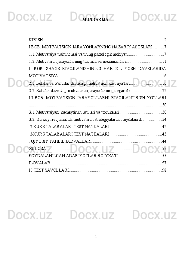 MUNDАRIJА:
KIRISH ................................................................................................................... 2
I BOB. MOTIVATSION JARAYONLARNING NAZARIY ASOSLARI .......... 7
1.1. Motivatsiya tushunchasi va uning psixologik mohiyati .................................. 7
1.2. Motivatsion jarayonlarning tuzilishi va mexanizmlari .................................. 11
II   BOB.   SHAXS   RIVOJLANISHINING   HAR   XIL   YOSH   DAVRLARIDA
MOTIVATSIYA .................................................................................................. 16
2.1. Bolalar va o'smirlar davridagi motivatsion xususiyatlari .............................. 16
2.2. Kattalar davridagi motivatsion jarayonlarning o'zgarishi ............................. 22
III   BOB.   MOTIVATSION   JARAYONLARNI   RIVOJLANTIRISH   YO'LLARI
.............................................................................................................................. 30
3.1. Motivatsiyani kuchaytirish usullari va texnikalari ........................................ 30
3.2. Shaxsiy rivojlanishda motivatsion strategiyalardan foydalanish .................. 34
 2-KURS TALABALARI TEST NATIJALARI .................................................. 42
 3-KURS TALABALARI TEST NATIJALARI .................................................. 43
. QIYOSIY TAHLIL JADVALLARI .................................................................. 44
XULOSA .............................................................................................................. 53
FOYDALANILGAN ADABIYOTLAR RO’YXATI ......................................... 55
ILOVALAR .......................................................................................................... 57
II. TEST SAVOLLARI ........................................................................................ 58
1 