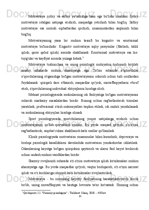 Motivatsiya   ijobiy   va   salbiy   yo'nalishga   ham   ega   bo'lishi   mumkin.   Ijobiy
motivatsiya   istalgan   natijaga   erishish,   maqsadga   yetishish   bilan   bog'liq.   Salbiy
motivatsiya   esa   noxush   oqibatlardan   qochish,   muammolardan   saqlanish   bilan
bog'liq.
Motivatsiyaning   yana   bir   muhim   tasnifi   bu   kognitiv   va   emotsional
motivatsiya   bo'linishidir.   Kognitiv   motivatsiya   aqliy   jarayonlar   (fikrlash,   tahlil
qilish,   qaror   qabul   qilish)   asosida   shakllanadi.   Emotsional   motivatsiya   esa   his-
tuyg'ular va kayfiyat asosida yuzaga keladi. 2
Motivatsiya   tushunchasi   va   uning   psixologik   mohiyatini   tushunish   ko'plab
amaliy   sohalarda   muhim   ahamiyatga   ega.   Ta'lim   sohasida   o'qituvchilar
o'quvchilarning o'rganishga bo'lgan motivatsiyasini oshirish uchun turli usullardan
foydalanadi:   qiziqarli   dars   o'tkazish,   maqsadlar   qo'yish,   muvaffaqiyatlarni   e'tirof
etish, o'quvchilarning individual ehtiyojlarini hisobga olish.
Mehnat   psixologiyasida   xodimlarning   ish   faoliyatiga   bo'lgan   motivatsiyasini
oshirish   markaziy   masalalardan   biridir.   Buning   uchun   rag'batlantirish   tizimlari
yaratiladi, professional o'sish imkoniyatlari taqdim etiladi, ish muhiti yaxshilanadi
va xodimlarning ehtiyojlari hisobga olinadi.
Sport   psixologiyasida   sportchilarning   yuqori   natijalarga   erishish   uchun
motivatsiyasini   qo'llab-quvvatlash   muhim.   Bu   yerda   maqsad   qo'yish,   o'z-o'zini
rag'batlantirish, raqobat ruhini shakllanish kabi usullar qo'llaniladi.
Klinik psixologiyada motivatsion muammolar  bilan kurashish, depressiya  va
boshqa   psixologik   kasalliklarni   davolashda   motivatsion   yondashuvlar   ishlatiladi.
Odamlarning   hayotga   bo'lgan   qiziqishini   qaytarish   va   ularni   faol   hayot   kechirish
uchun undash muhim vazifalardan biridir.
Shaxsiy rivojlanish sohasida o'z-o'zini motivatsiya qilish ko'nikmalari muhim
ahamiyatga ega. Bu yerda maqsadlar qo'yish, vaqtni boshqarish, o'z-o'zini nazorat
qilish va o'z kuchlariga ishonish kabi ko'nikmalar rivojlantiriladi.
Motivatsiya   -   bu   insonning   hayotiy   faoliyatining   harakatlantiruvchi   kuchi
bo'lib,   uning   muvaffaqiyati   va   baxtiga   bevosita   ta'sir   ko'rsatadi.   Shuning   uchun
2
  Qo'chqorov, I.I. "Umumiy psixologiya" - Toshkent: Sharq, 2018. - 450 bet.
10 