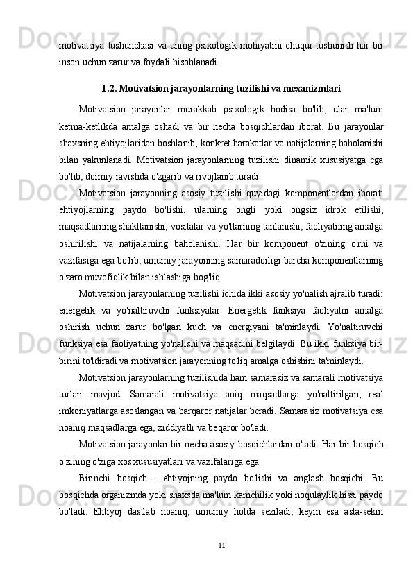 motivatsiya   tushunchasi   va   uning  psixologik   mohiyatini   chuqur   tushunish   har   bir
inson uchun zarur va foydali hisoblanadi.
1.2. Motivatsion jarayonlarning tuzilishi va mexanizmlari
Motivatsion   jarayonlar   murakkab   psixologik   hodisa   bo'lib,   ular   ma'lum
ketma-ketlikda   amalga   oshadi   va   bir   necha   bosqichlardan   iborat.   Bu   jarayonlar
shaxsning ehtiyojlaridan boshlanib, konkret harakatlar va natijalarning baholanishi
bilan   yakunlanadi.   Motivatsion   jarayonlarning   tuzilishi   dinamik   xususiyatga   ega
bo'lib, doimiy ravishda o'zgarib va rivojlanib turadi.
Motivatsion   jarayonning   asosiy   tuzilishi   quyidagi   komponentlardan   iborat:
ehtiyojlarning   paydo   bo'lishi,   ularning   ongli   yoki   ongsiz   idrok   etilishi,
maqsadlarning shakllanishi, vositalar va yo'llarning tanlanishi, faoliyatning amalga
oshirilishi   va   natijalarning   baholanishi.   Har   bir   komponent   o'zining   o'rni   va
vazifasiga ega bo'lib, umumiy jarayonning samaradorligi barcha komponentlarning
o'zaro muvofiqlik bilan ishlashiga bog'liq.
Motivatsion jarayonlarning tuzilishi ichida ikki asosiy yo'nalish ajralib turadi:
energetik   va   yo'naltiruvchi   funksiyalar.   Energetik   funksiya   faoliyatni   amalga
oshirish   uchun   zarur   bo'lgan   kuch   va   energiyani   ta'minlaydi.   Yo'naltiruvchi
funksiya esa faoliyatning yo'nalishi va maqsadini belgilaydi. Bu ikki funksiya bir-
birini to'ldiradi va motivatsion jarayonning to'liq amalga oshishini ta'minlaydi.
Motivatsion jarayonlarning tuzilishida ham samarasiz va samarali motivatsiya
turlari   mavjud.   Samarali   motivatsiya   aniq   maqsadlarga   yo'naltirilgan,   real
imkoniyatlarga asoslangan va barqaror natijalar beradi. Samarasiz motivatsiya esa
noaniq maqsadlarga ega, ziddiyatli va beqaror bo'ladi.
Motivatsion jarayonlar bir necha asosiy bosqichlardan o'tadi. Har bir bosqich
o'zining o'ziga xos xususiyatlari va vazifalariga ega.
Birinchi   bosqich   -   ehtiyojning   paydo   bo'lishi   va   anglash   bosqichi.   Bu
bosqichda organizmda yoki shaxsda ma'lum kamchilik yoki noqulaylik hissi paydo
bo'ladi.   Ehtiyoj   dastlab   noaniq,   umumiy   holda   seziladi,   keyin   esa   asta-sekin
11 