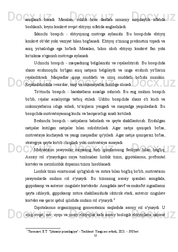 aniqlanib   boradi.   Masalan,   ochlik   hissi   dastlab   umumiy   noqulaylik   sifatida
boshlanib, keyin konkret ovqat ehtiyoji sifatida anglashiladi.
Ikkinchi   bosqich   -   ehtiyojning   motivga   aylanishi.   Bu   bosqichda   ehtiyoj
konkret ob'ekt yoki vaziyat bilan bog'lanadi. Ehtiyoj o'zining predmetini topadi va
aniq   yo'nalishga   ega   bo'ladi.   Masalan,   bilim   olish   ehtiyoji   konkret   fan   yoki
ko'nikma o'rganish motiviga aylanadi.
Uchinchi   bosqich   -   maqsadning   belgilanishi   va   rejalashtirish.   Bu   bosqichda
shaxs   erishmoqchi   bo'lgan   aniq   natijani   belgilaydi   va   unga   erishish   yo'llarini
rejalashtiradi.   Maqsadlar   qisqa   muddatli   va   uzoq   muddatli   bo'lishi   mumkin.
Rejalashtirishda resurslar, vaqt va imkoniyatlar hisobga olinadi.
To'rtinchi   bosqich   -   harakatlarni   amalga   oshirish.   Bu   eng   muhim   bosqich
bo'lib,   rejalar   amaliyotga   tatbiq   etiladi.   Ushbu   bosqichda   shaxs   o'z   kuch   va
imkoniyatlarini   ishga   soladi,   to'siqlarni   yengadi   va   maqsadga   yaqinlashadi.   Bu
bosqichda motivatsiyaning kuchi va barqarorligi sinab ko'riladi.
Beshinchi   bosqich   -   natijalarni   baholash   va   qayta   shakllantirish.   Erishilgan
natijalar   kutilgan   natijalar   bilan   solishtiriladi.   Agar   natija   qoniqarli   bo'lsa,
motivatsiya kuchayadi va yangi maqsadlar qo'yiladi. Agar natija qoniqarsiz bo'lsa,
strategiya qayta ko'rib chiqiladi yoki motivatsiya susayadi.
Motivatsion   jarayonlar   miyaning   turli   qismlarining   faoliyati   bilan   bog'liq.
Asosiy   rol   o'ynaydigan   miya   tuzilmalari   limbik   tizim,   gipotalamus,   prefrontal
korteks va mezolimbik dopamin tizimi hisoblanadi.
Limbik tizim emotsional qo'zg'alish va xotira bilan bog'liq bo'lib, motivatsion
jarayonlarda   muhim   rol   o'ynaydi.   Bu   tizimning   asosiy   qismlari   amigdala,
gippokamp va anterior cingulate korteksdir. Amigdala xavf va mukofot signallarini
qayta   ishlaydi,   gippokamp   xotira   shakllanishida   ishtirok   etadi,   anterior   cingulate
korteks esa qaror qabul qilishda muhim rol o'ynaydi. 3
Gipotalamus   organizmning   gomeostazini   saqlashda   asosiy   rol   o'ynaydi.   U
oziq-ovqat, suv, uyqu va jinsiy ehtiyojlar kabi asosiy biologik ehtiyojlarni nazorat
3
  Tursunov, E.T. "Ijtimoiy psixologiya" - Toshkent: Yangi asr avlodi, 2021. - 350 bet.
12 