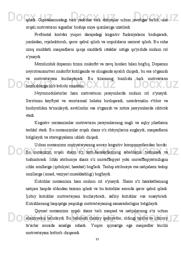 qiladi.   Gipotalamusdagi   turli   yadrolar   turli   ehtiyojlar   uchun   javobgar   bo'lib,   ular
orqali motivatsion signallar boshqa miya qismlariga uzatiladi.
Prefrontal   korteks   yuqori   darajadagi   kognitiv   funksiyalarni   boshqaradi,
jumladan, rejalashtirish,  qaror   qabul   qilish  va  impulslarni  nazorat   qilish.  Bu soha
uzoq   muddatli   maqsadlarni   qisqa   muddatli   istaklar   ustiga   qo'yishda   muhim   rol
o'ynaydi.
Mezolimbik dopamin tizimi mukofot va zavq hisslari bilan bog'liq. Dopamin
neyrotransmitteri mukofot kutilganda va olinganda ajralib chiqadi, bu esa o'rganish
va   motivatsiyani   kuchaytiradi.   Bu   tizimning   buzilishi   turli   motivatsion
buzilishlarga olib kelishi mumkin.
Neyromodulatorlar   ham   motivatsion   jarayonlarda   muhim   rol   o'ynaydi.
Serotonin   kayfiyat   va   emotsional   holatni   boshqaradi,   noradrenalin   e'tibor   va
hushyorlikni   ta'minlaydi,   asetilxolin   esa   o'rganish   va   xotira   jarayonlarida   ishtirok
etadi.
Kognitiv   mexanizmlar   motivatsion   jarayonlarning   ongli   va   aqliy   jihatlarini
tashkil etadi. Bu mexanizmlar orqali shaxs o'z ehtiyojlarini anglaydi, maqsadlarni
belgilaydi va strategiyalarni ishlab chiqadi.
Uchun mexanizmi motivatsiyaning asosiy kognitiv komponentlaridan biridir.
Bu   mexanizm   orqali   shaxs   o'z   xatti-harakatlarining   sabablarini   tushunadi   va
tushuntiradi.   Ichki   atribusiya   shaxs   o'z   muvaffaqiyat   yoki   muvaffaqiyatsizligini
ichki omillarga (qobiliyat, harakat) bog'ladi. Tashqi atribusiya esa natijalarni tashqi
omillarga (omad, vaziyat murakkabligi) bog'laydi.
Kutishlar   mexanizmi   ham   muhim   rol   o'ynaydi.   Shaxs   o'z   harakatlarining
natijasi   haqida   oldindan   taxmin   qiladi   va   bu   kutishlar   asosida   qaror   qabul   qiladi.
Ijobiy   kutishlar   motivatsiyani   kuchaytiradi,   salbiy   kutishlar   esa   susaytiradi.
Kutishlarning haqiqatga yaqinligi motivatsiyaning samaradorligini belgilaydi.
Qiymat   mexanizmi   orqali   shaxs   turli   maqsad   va   natijalarning   o'zi   uchun
ahamiyatini baholaydi. Bu baholash shaxsiy qadriyatlar, oldingi tajriba va ijtimoiy
ta'sirlar   asosida   amalga   oshadi.   Yuqori   qiymatga   ega   maqsadlar   kuchli
motivatsiyani keltirib chiqaradi.
13 