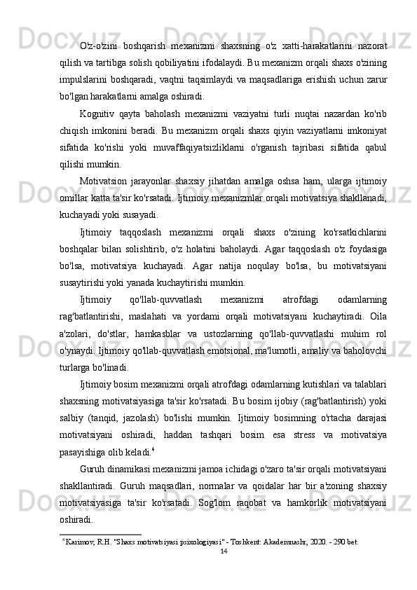 O'z-o'zini   boshqarish   mexanizmi   shaxsning   o'z   xatti-harakatlarini   nazorat
qilish va tartibga solish qobiliyatini ifodalaydi. Bu mexanizm orqali shaxs o'zining
impulslarini   boshqaradi,   vaqtni   taqsimlaydi   va   maqsadlariga   erishish   uchun   zarur
bo'lgan harakatlarni amalga oshiradi.
Kognitiv   qayta   baholash   mexanizmi   vaziyatni   turli   nuqtai   nazardan   ko'rib
chiqish   imkonini   beradi.   Bu   mexanizm   orqali   shaxs   qiyin   vaziyatlarni   imkoniyat
sifatida   ko'rishi   yoki   muvaffaqiyatsizliklarni   o'rganish   tajribasi   sifatida   qabul
qilishi mumkin.
Motivatsion   jarayonlar   shaxsiy   jihatdan   amalga   oshsa   ham,   ularga   ijtimoiy
omillar katta ta'sir ko'rsatadi. Ijtimoiy mexanizmlar orqali motivatsiya shakllanadi,
kuchayadi yoki susayadi.
Ijtimoiy   taqqoslash   mexanizmi   orqali   shaxs   o'zining   ko'rsatkichlarini
boshqalar   bilan   solishtirib,   o'z   holatini   baholaydi.   Agar   taqqoslash   o'z   foydasiga
bo'lsa,   motivatsiya   kuchayadi.   Agar   natija   noqulay   bo'lsa,   bu   motivatsiyani
susaytirishi yoki yanada kuchaytirishi mumkin.
Ijtimoiy   qo'llab-quvvatlash   mexanizmi   atrofdagi   odamlarning
rag'batlantirishi,   maslahati   va   yordami   orqali   motivatsiyani   kuchaytiradi.   Oila
a'zolari,   do'stlar,   hamkasblar   va   ustozlarning   qo'llab-quvvatlashi   muhim   rol
o'ynaydi. Ijtimoiy qo'llab-quvvatlash emotsional, ma'lumotli, amaliy va baholovchi
turlarga bo'linadi.
Ijtimoiy bosim mexanizmi orqali atrofdagi odamlarning kutishlari va talablari
shaxsning motivatsiyasiga  ta'sir  ko'rsatadi. Bu bosim ijobiy (rag'batlantirish) yoki
salbiy   (tanqid,   jazolash)   bo'lishi   mumkin.   Ijtimoiy   bosimning   o'rtacha   darajasi
motivatsiyani   oshiradi,   haddan   tashqari   bosim   esa   stress   va   motivatsiya
pasayishiga olib keladi. 4
Guruh dinamikasi mexanizmi jamoa ichidagi o'zaro ta'sir orqali motivatsiyani
shakllantiradi.   Guruh   maqsadlari,   normalar   va   qoidalar   har   bir   a'zoning   shaxsiy
motivatsiyasiga   ta'sir   ko'rsatadi.   Sog'lom   raqobat   va   hamkorlik   motivatsiyani
oshiradi.
4
  Karimov, R.H. "Shaxs motivatsiyasi psixologiyasi" - Toshkent: Akademnashr, 2020. - 290 bet.
14 