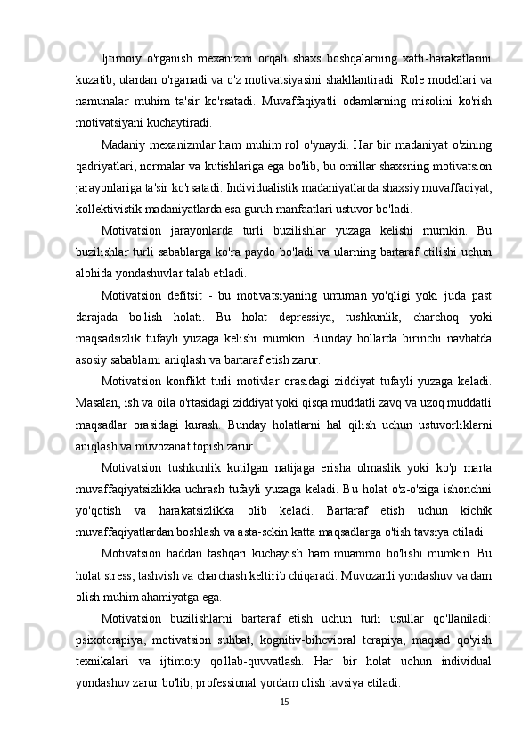 Ijtimoiy   o'rganish   mexanizmi   orqali   shaxs   boshqalarning   xatti-harakatlarini
kuzatib, ulardan o'rganadi va o'z motivatsiyasini shakllantiradi. Role modellari va
namunalar   muhim   ta'sir   ko'rsatadi.   Muvaffaqiyatli   odamlarning   misolini   ko'rish
motivatsiyani kuchaytiradi.
Madaniy   mexanizmlar   ham   muhim   rol   o'ynaydi.   Har   bir   madaniyat   o'zining
qadriyatlari, normalar va kutishlariga ega bo'lib, bu omillar shaxsning motivatsion
jarayonlariga ta'sir ko'rsatadi. Individualistik madaniyatlarda shaxsiy muvaffaqiyat,
kollektivistik madaniyatlarda esa guruh manfaatlari ustuvor bo'ladi.
Motivatsion   jarayonlarda   turli   buzilishlar   yuzaga   kelishi   mumkin.   Bu
buzilishlar   turli   sabablarga   ko'ra   paydo   bo'ladi   va   ularning  bartaraf   etilishi   uchun
alohida yondashuvlar talab etiladi.
Motivatsion   defitsit   -   bu   motivatsiyaning   umuman   yo'qligi   yoki   juda   past
darajada   bo'lish   holati.   Bu   holat   depressiya,   tushkunlik,   charchoq   yoki
maqsadsizlik   tufayli   yuzaga   kelishi   mumkin.   Bunday   hollarda   birinchi   navbatda
asosiy sabablarni aniqlash va bartaraf etish zarur.
Motivatsion   konflikt   turli   motivlar   orasidagi   ziddiyat   tufayli   yuzaga   keladi.
Masalan, ish va oila o'rtasidagi ziddiyat yoki qisqa muddatli zavq va uzoq muddatli
maqsadlar   orasidagi   kurash.   Bunday   holatlarni   hal   qilish   uchun   ustuvorliklarni
aniqlash va muvozanat topish zarur.
Motivatsion   tushkunlik   kutilgan   natijaga   erisha   olmaslik   yoki   ko'p   marta
muvaffaqiyatsizlikka   uchrash  tufayli   yuzaga  keladi.  Bu   holat   o'z-o'ziga  ishonchni
yo'qotish   va   harakatsizlikka   olib   keladi.   Bartaraf   etish   uchun   kichik
muvaffaqiyatlardan boshlash va asta-sekin katta maqsadlarga o'tish tavsiya etiladi.
Motivatsion   haddan   tashqari   kuchayish   ham   muammo   bo'lishi   mumkin.   Bu
holat stress, tashvish va charchash keltirib chiqaradi. Muvozanli yondashuv va dam
olish muhim ahamiyatga ega.
Motivatsion   buzilishlarni   bartaraf   etish   uchun   turli   usullar   qo'llaniladi:
psixoterapiya,   motivatsion   suhbat,   kognitiv-bihevioral   terapiya,   maqsad   qo'yish
texnikalari   va   ijtimoiy   qo'llab-quvvatlash.   Har   bir   holat   uchun   individual
yondashuv zarur bo'lib, professional yordam olish tavsiya etiladi.
15 