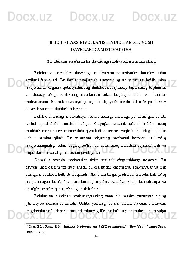 II BOB. SHAXS RIVOJLANISHINING HAR XIL YOSH
DAVRLARIDA MOTIVATSIYA
2.1. Bolalar va o'smirlar davridagi motivatsion xususiyatlari
Bolalar   va   o'smirlar   davridagi   motivatsion   xususiyatlar   kattalarnikidan
sezilarli farq qiladi. Bu farqlar rivojlanish jarayonining tabiiy natijasi bo'lib, miya
rivojlanishi,   kognitiv   qobiliyatlarning   shakllanishi,   ijtimoiy   tajribaning   to'planishi
va   shaxsiy   o'ziga   xoslikning   rivojlanishi   bilan   bog'liq.   Bolalar   va   o'smirlar
motivatsiyasi   dinamik   xususiyatga   ega   bo'lib,   yosh   o'sishi   bilan   birga   doimiy
o'zgarib va murakkablashib boradi.
Bolalik   davridagi   motivatsiya   asosan   hozirgi   zamonga   yo'naltirilgan   bo'lib,
darhol   qondirilishi   mumkin   bo'lgan   ehtiyojlar   ustunlik   qiladi.   Bolalar   uzoq
muddatli maqsadlarni tushunishda qiynaladi  va asosan  yaqin kelajakdagi  natijalar
uchun   harakat   qiladi.   Bu   xususiyat   miyaning   prefrontal   korteksi   hali   to'liq
rivojlanmaganligi   bilan   bog'liq   bo'lib,   bu   soha   uzoq   muddatli   rejalashtirish   va
impulslarni nazorat qilish uchun javobgardir.
O'smirlik   davrida   motivatsion   tizim   sezilarli   o'zgarishlarga   uchraydi.   Bu
davrda  limbik  tizim   tez  rivojlanadi,   bu  esa   kuchli   emotsional   reaktsiyalar   va   risk
olishga moyillikni keltirib chiqaradi. Shu bilan birga, prefrontal korteks hali to'liq
rivojlanmagan   bo'lib,   bu   o'smirlarning   impulsiv   xatti-harakatlar   ko'rsatishiga   va
noto'g'ri qarorlar qabul qilishiga olib keladi. 5
Bolalar   va   o'smirlar   motivatsiyasining   yana   bir   muhim   xususiyati   uning
ijtimoiy  xarakterda  bo'lishidir.  Ushbu   yoshdagi  bolalar   uchun  ota-ona,  o'qituvchi,
tengdoshlar va boshqa muhim odamlarning fikri va bahosi juda muhim ahamiyatga
5
  Deci,   E.L.,   Ryan,   R.M.   "Intrinsic   Motivation   and   Self-Determination"   -   New   York:   Plenum   Press,
1985. - 371 p.
16 