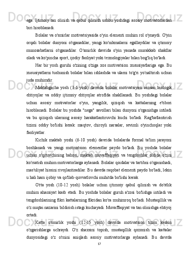 ega.  Ijtimoiy tan  olinish  va qabul   qilinish  ushbu  yoshdagi   asosiy  motivatorlardan
biri hisoblanadi.
Bolalar va o'smirlar motivatsiyasida o'yin elementi muhim rol o'ynaydi. O'yin
orqali   bolalar   dunyoni   o'rganadilar,   yangi   ko'nikmalarni   egallaydilar   va   ijtimoiy
munosabatlarni   o'rganadilar.   O'smirlik   davrida   o'yin   yanada   murakkab   shakllar
oladi va ko'pincha sport, ijodiy faoliyat yoki texnologiyalar bilan bog'liq bo'ladi.
Har   bir   yosh   guruhi   o'zining   o'ziga   xos   motivatsion   xususiyatlariga   ega.   Bu
xususiyatlarni tushunish bolalar bilan ishlashda va ularni to'g'ri yo'naltirish uchun
juda muhimdir.
Maktabgacha   yosh   (3-6   yosh)   davrida   bolalar   motivatsiyasi   asosan   biologik
ehtiyojlar   va   oddiy   ijtimoiy   ehtiyojlar   atrofida   shakllanadi.   Bu   yoshdagi   bolalar
uchun   asosiy   motivatorlar   o'yin,   yangilik,   qiziqish   va   kattalarning   e'tibori
hisoblanadi. Bolalar bu yoshda "nega" savollari bilan dunyoni o'rganishga intiladi
va   bu   qiziqish   ularning   asosiy   harakatlantiruvchi   kuchi   bo'ladi.   Rag'batlantirish
tizimi   oddiy   bo'lishi   kerak:   maqtov,   chiroyli   narsalar,   sevimli   o'yinchoqlar   yoki
faoliyatlar.
Kichik   maktab   yoshi   (6-10   yosh)   davrida   bolalarda   formal   ta'lim   jarayoni
boshlanadi   va   yangi   motivatsion   elementlar   paydo   bo'ladi.   Bu   yoshda   bolalar
uchun   o'qituvchining   bahosi,   maktab   muvaffaqiyati   va   tengdoshlar   oldida   o'zini
ko'rsatish muhim motivatorlarga aylanadi. Bolalar qoidalar va tartibni o'rganishadi,
mas'uliyat hissini rivojlantiradilar. Bu davrda raqobat elementi paydo bo'ladi, lekin
u hali ham ijobiy va qo'llab-quvvatlovchi muhitda bo'lishi kerak.
O'rta   yosh   (10-12   yosh)   bolalar   uchun   ijtimoiy   qabul   qilinish   va   do'stlik
muhim   ahamiyat   kasb   etadi.   Bu   yoshda   bolalar   guruh   a'zosi   bo'lishga   intiladi   va
tengdoshlarining fikri kattalarning fikridan ko'ra muhimroq bo'ladi. Mustaqillik va
o'z nuqtai nazarini bildirish istagi kuchayadi. Muvaffaqiyat va tan olinishga ehtiyoj
ortadi.
Katta   o'smirlik   yoshi   (12-15   yosh)   davrida   motivatsion   tizim   keskin
o'zgarishlarga   uchraydi.   O'z   shaxsini   topish,   mustaqillik   qozonish   va   kattalar
dunyosidagi   o'z   o'rnini   aniqlash   asosiy   motivatorlarga   aylanadi.   Bu   davrda
17 