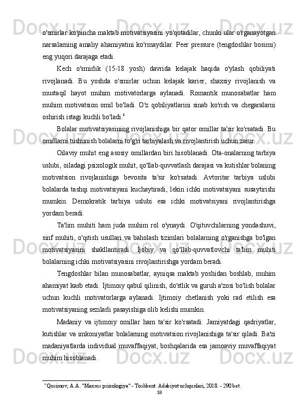 o'smirlar ko'pincha maktab motivatsiyasini yo'qotadilar, chunki ular o'rganayotgan
narsalarning  amaliy   ahamiyatini   ko'rmaydilar.  Peer   pressure   (tengdoshlar   bosimi)
eng yuqori darajaga etadi.
Kech   o'smirlik   (15-18   yosh)   davrida   kelajak   haqida   o'ylash   qobiliyati
rivojlanadi.   Bu   yoshda   o'smirlar   uchun   kelajak   karier,   shaxsiy   rivojlanish   va
mustaqil   hayot   muhim   motivatorlarga   aylanadi.   Romantik   munosabatlar   ham
muhim   motivatsion   omil   bo'ladi.   O'z   qobiliyatlarini   sinab   ko'rish   va   chegaralarni
oshirish istagi kuchli bo'ladi. 6
Bolalar motivatsiyasining rivojlanishiga bir qator omillar ta'sir ko'rsatadi. Bu
omillarni tushunish bolalarni to'g'ri tarbiyalash va rivojlantirish uchun zarur.
Oilaviy muhit eng asosiy omillardan biri hisoblanadi. Ota-onalarning tarbiya
uslubi, oiladagi psixologik muhit, qo'llab-quvvatlash darajasi va kutishlar bolaning
motivatsion   rivojlanishiga   bevosita   ta'sir   ko'rsatadi.   Avtoritar   tarbiya   uslubi
bolalarda   tashqi   motivatsiyani   kuchaytiradi,   lekin   ichki   motivatsiyani   susaytirishi
mumkin.   Demokratik   tarbiya   uslubi   esa   ichki   motivatsiyani   rivojlantirishga
yordam beradi.
Ta'lim   muhiti   ham   juda   muhim   rol   o'ynaydi.   O'qituvchilarning   yondashuvi,
sinf   muhiti,  o'qitish   usullari   va  baholash   tizimlari  bolalarning  o'rganishga   bo'lgan
motivatsiyasini   shakllantiradi.   Ijobiy   va   qo'llab-quvvatlovchi   ta'lim   muhiti
bolalarning ichki motivatsiyasini rivojlantirishga yordam beradi.
Tengdoshlar   bilan   munosabatlar,   ayniqsa   maktab   yoshidan   boshlab,   muhim
ahamiyat kasb etadi. Ijtimoiy qabul qilinish, do'stlik va guruh a'zosi bo'lish bolalar
uchun   kuchli   motivatorlarga   aylanadi.   Ijtimoiy   chetlanish   yoki   rad   etilish   esa
motivatsiyaning sezilarli pasayishiga olib kelishi mumkin.
Madaniy   va   ijtimoiy   omillar   ham   ta'sir   ko'rsatadi.   Jamiyatdagi   qadriyatlar,
kutishlar va imkoniyatlar bolalarning motivatsion rivojlanishiga ta'sir qiladi. Ba'zi
madaniyatlarda  individual   muvaffaqiyat,   boshqalarida   esa   jamoaviy  muvaffaqiyat
muhim hisoblanadi.
6
  Qosimov, A.A. "Maxsus psixologiya" - Toshkent: Adabiyot uchqunlari, 2018. - 290 bet.
18 