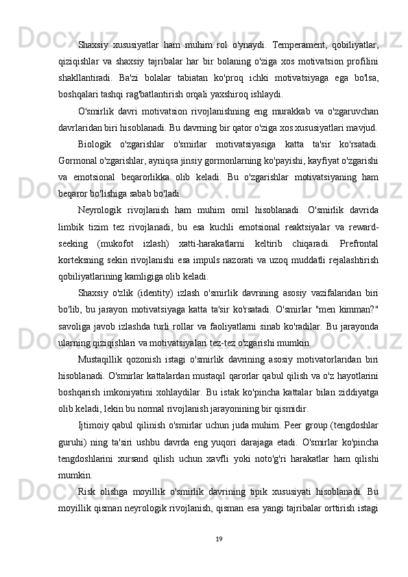 Shaxsiy   xususiyatlar   ham   muhim   rol   o'ynaydi.   Temperament,   qobiliyatlar,
qiziqishlar   va   shaxsiy   tajribalar   har   bir   bolaning   o'ziga   xos   motivatsion   profilini
shakllantiradi.   Ba'zi   bolalar   tabiatan   ko'proq   ichki   motivatsiyaga   ega   bo'lsa,
boshqalari tashqi rag'batlantirish orqali yaxshiroq ishlaydi.
O'smirlik   davri   motivatsion   rivojlanishning   eng   murakkab   va   o'zgaruvchan
davrlaridan biri hisoblanadi. Bu davrning bir qator o'ziga xos xususiyatlari mavjud.
Biologik   o'zgarishlar   o'smirlar   motivatsiyasiga   katta   ta'sir   ko'rsatadi.
Gormonal o'zgarishlar, ayniqsa jinsiy gormonlarning ko'payishi, kayfiyat o'zgarishi
va   emotsional   beqarorlikka   olib   keladi.   Bu   o'zgarishlar   motivatsiyaning   ham
beqaror bo'lishiga sabab bo'ladi.
Neyrologik   rivojlanish   ham   muhim   omil   hisoblanadi.   O'smirlik   davrida
limbik   tizim   tez   rivojlanadi,   bu   esa   kuchli   emotsional   reaktsiyalar   va   reward-
seeking   (mukofot   izlash)   xatti-harakatlarni   keltirib   chiqaradi.   Prefrontal
korteksning  sekin  rivojlanishi   esa  impuls  nazorati  va  uzoq  muddatli   rejalashtirish
qobiliyatlarining kamligiga olib keladi.
Shaxsiy   o'zlik   (identity)   izlash   o'smirlik   davrining   asosiy   vazifalaridan   biri
bo'lib,   bu   jarayon   motivatsiyaga   katta   ta'sir   ko'rsatadi.   O'smirlar   "men   kimman?"
savoliga   javob   izlashda   turli   rollar   va   faoliyatlarni   sinab   ko'radilar.   Bu   jarayonda
ularning qiziqishlari va motivatsiyalari tez-tez o'zgarishi mumkin.
Mustaqillik   qozonish   istagi   o'smirlik   davrining   asosiy   motivatorlaridan   biri
hisoblanadi. O'smirlar kattalardan mustaqil qarorlar qabul qilish va o'z hayotlarini
boshqarish   imkoniyatini   xohlaydilar.   Bu   istak   ko'pincha   kattalar   bilan   ziddiyatga
olib keladi, lekin bu normal rivojlanish jarayonining bir qismidir.
Ijtimoiy qabul  qilinish o'smirlar uchun juda muhim. Peer group (tengdoshlar
guruhi)   ning   ta'siri   ushbu   davrda   eng   yuqori   darajaga   etadi.   O'smirlar   ko'pincha
tengdoshlarini   xursand   qilish   uchun   xavfli   yoki   noto'g'ri   harakatlar   ham   qilishi
mumkin.
Risk   olishga   moyillik   o'smirlik   davrining   tipik   xususiyati   hisoblanadi.   Bu
moyillik qisman neyrologik rivojlanish, qisman esa yangi tajribalar orttirish istagi
19 