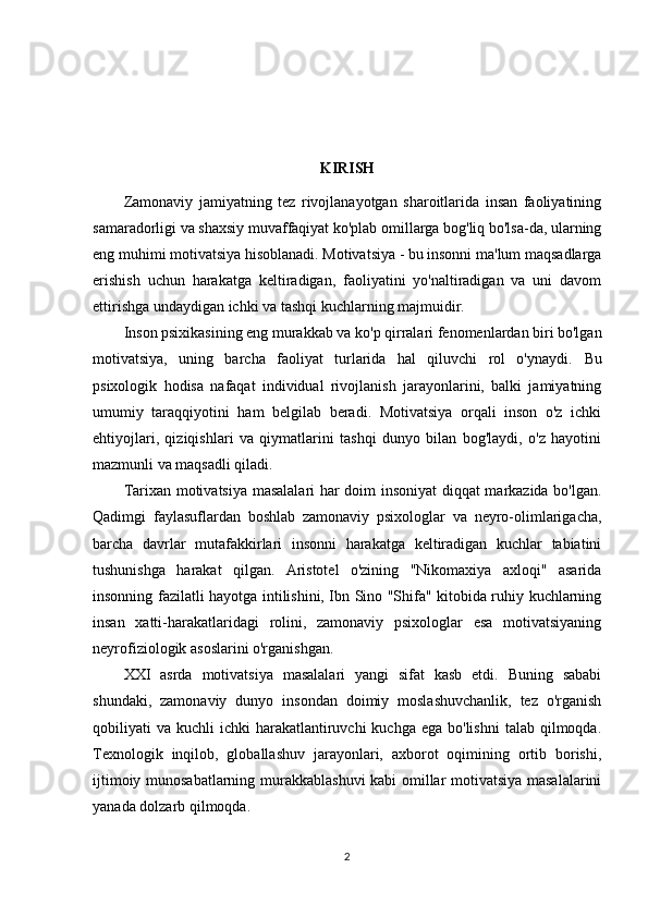 KIRISH
Zamonaviy   jamiyatning   tez   rivojlanayotgan   sharoitlarida   insan   faoliyatining
samaradorligi va shaxsiy muvaffaqiyat ko'plab omillarga bog'liq bo'lsa-da, ularning
eng muhimi motivatsiya hisoblanadi. Motivatsiya - bu insonni ma'lum maqsadlarga
erishish   uchun   harakatga   keltiradigan,   faoliyatini   yo'naltiradigan   va   uni   davom
ettirishga undaydigan ichki va tashqi kuchlarning majmuidir.
Inson psixikasining eng murakkab va ko'p qirralari fenomenlardan biri bo'lgan
motivatsiya,   uning   barcha   faoliyat   turlarida   hal   qiluvchi   rol   o'ynaydi.   Bu
psixologik   hodisa   nafaqat   individual   rivojlanish   jarayonlarini,   balki   jamiyatning
umumiy   taraqqiyotini   ham   belgilab   beradi.   Motivatsiya   orqali   inson   o'z   ichki
ehtiyojlari,   qiziqishlari   va   qiymatlarini   tashqi   dunyo   bilan   bog'laydi,   o'z   hayotini
mazmunli va maqsadli qiladi.
Tarixan motivatsiya masalalari har doim insoniyat  diqqat markazida bo'lgan.
Qadimgi   faylasuflardan   boshlab   zamonaviy   psixologlar   va   neyro-olimlarigacha,
barcha   davrlar   mutafakkirlari   insonni   harakatga   keltiradigan   kuchlar   tabiatini
tushunishga   harakat   qilgan.   Aristotel   o'zining   "Nikomaxiya   axloqi"   asarida
insonning fazilatli hayotga intilishini, Ibn Sino "Shifa" kitobida ruhiy kuchlarning
insan   xatti-harakatlaridagi   rolini,   zamonaviy   psixologlar   esa   motivatsiyaning
neyrofiziologik asoslarini o'rganishgan.
XXI   asrda   motivatsiya   masalalari   yangi   sifat   kasb   etdi.   Buning   sababi
shundaki,   zamonaviy   dunyo   insondan   doimiy   moslashuvchanlik,   tez   o'rganish
qobiliyati  va  kuchli  ichki   harakatlantiruvchi   kuchga  ega bo'lishni  talab  qilmoqda.
Texnologik   inqilob,   globallashuv   jarayonlari,   axborot   oqimining   ortib   borishi,
ijtimoiy munosabatlarning murakkablashuvi  kabi omillar motivatsiya masalalarini
yanada dolzarb qilmoqda.
2 