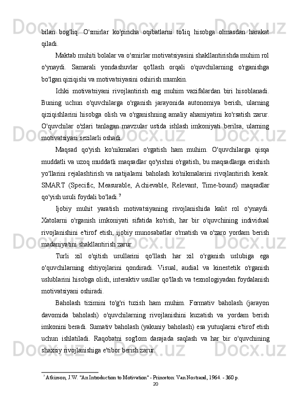 bilan   bog'liq.   O'smirlar   ko'pincha   oqibatlarni   to'liq   hisobga   olmasdan   harakat
qiladi.
Maktab muhiti bolalar va o'smirlar motivatsiyasini shakllantirishda muhim rol
o'ynaydi.   Samarali   yondashuvlar   qo'llash   orqali   o'quvchilarning   o'rganishga
bo'lgan qiziqishi va motivatsiyasini oshirish mumkin.
Ichki   motivatsiyani   rivojlantirish   eng   muhim   vazifalardan   biri   hisoblanadi.
Buning   uchun   o'quvchilarga   o'rganish   jarayonida   autonomiya   berish,   ularning
qiziqishlarini   hisobga   olish   va   o'rganishning   amaliy   ahamiyatini   ko'rsatish   zarur.
O'quvchilar   o'zlari   tanlagan   mavzular   ustida   ishlash   imkoniyati   berilsa,   ularning
motivatsiyasi sezilarli oshadi.
Maqsad   qo'yish   ko'nikmalari   o'rgatish   ham   muhim.   O'quvchilarga   qisqa
muddatli va uzoq muddatli maqsadlar qo'yishni o'rgatish, bu maqsadlarga erishish
yo'llarini   rejalashtirish   va   natijalarni   baholash   ko'nikmalarini   rivojlantirish   kerak.
SMART   (Specific,   Measurable,   Achievable,   Relevant,   Time-bound)   maqsadlar
qo'yish usuli foydali bo'ladi. 7
Ijobiy   muhit   yaratish   motivatsiyaning   rivojlanishida   kalit   rol   o'ynaydi.
Xatolarni   o'rganish   imkoniyati   sifatida   ko'rish,   har   bir   o'quvchining   individual
rivojlanishini   e'tirof   etish,   ijobiy   munosabatlar   o'rnatish   va   o'zaro   yordam   berish
madaniyatini shakllantirish zarur.
Turli   xil   o'qitish   usullarini   qo'llash   har   xil   o'rganish   uslubiga   ega
o'quvchilarning   ehtiyojlarini   qondiradi.   Visual,   audial   va   kinestetik   o'rganish
uslublarini hisobga olish, interaktiv usullar qo'llash va texnologiyadan foydalanish
motivatsiyani oshiradi.
Baholash   tizimini   to'g'ri   tuzish   ham   muhim.   Formativ   baholash   (jarayon
davomida   baholash)   o'quvchilarning   rivojlanishini   kuzatish   va   yordam   berish
imkonini  beradi. Sumativ baholash (yakuniy baholash)  esa yutuqlarni  e'tirof etish
uchun   ishlatiladi.   Raqobatni   sog'lom   darajada   saqlash   va   har   bir   o'quvchining
shaxsiy rivojlanishiga e'tibor berish zarur.
7
  Atkinson, J.W. "An Introduction to Motivation" - Princeton: Van Nostrand, 1964. - 360 p.
20 