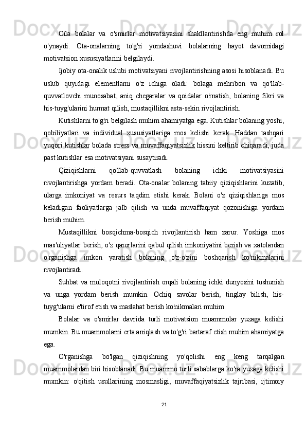 Oila   bolalar   va   o'smirlar   motivatsiyasini   shakllantirishda   eng   muhim   rol
o'ynaydi.   Ota-onalarning   to'g'ri   yondashuvi   bolalarning   hayot   davomidagi
motivatsion xususiyatlarini belgilaydi.
Ijobiy ota-onalik uslubi motivatsiyani rivojlantirishning asosi hisoblanadi. Bu
uslub   quyidagi   elementlarni   o'z   ichiga   oladi:   bolaga   mehribon   va   qo'llab-
quvvatlovchi   munosabat,   aniq   chegaralar   va   qoidalar   o'rnatish,   bolaning   fikri   va
his-tuyg'ularini hurmat qilish, mustaqillikni asta-sekin rivojlantirish.
Kutishlarni to'g'ri belgilash muhim ahamiyatga ega. Kutishlar bolaning yoshi,
qobiliyatlari   va   individual   xususiyatlariga   mos   kelishi   kerak.   Haddan   tashqari
yuqori kutishlar bolada stress va muvaffaqiyatsizlik hissini keltirib chiqaradi, juda
past kutishlar esa motivatsiyani susaytiradi.
Qiziqishlarni   qo'llab-quvvatlash   bolaning   ichki   motivatsiyasini
rivojlantirishga   yordam   beradi.   Ota-onalar   bolaning   tabiiy   qiziqishlarini   kuzatib,
ularga   imkoniyat   va   resurs   taqdim   etishi   kerak.   Bolani   o'z   qiziqishlariga   mos
keladigan   faoliyatlarga   jalb   qilish   va   unda   muvaffaqiyat   qozonishiga   yordam
berish muhim.
Mustaqillikni   bosqichma-bosqich   rivojlantirish   ham   zarur.   Yoshiga   mos
mas'uliyatlar  berish, o'z qarorlarini qabul qilish imkoniyatini berish va xatolardan
o'rganishga   imkon   yaratish   bolaning   o'z-o'zini   boshqarish   ko'nikmalarini
rivojlantiradi.
Suhbat va muloqotni rivojlantirish orqali  bolaning ichki  dunyosini  tushunish
va   unga   yordam   berish   mumkin.   Ochiq   savolar   berish,   tinglay   bilish,   his-
tuyg'ularni e'tirof etish va maslahat berish ko'nikmalari muhim.
Bolalar   va   o'smirlar   davrida   turli   motivatsion   muammolar   yuzaga   kelishi
mumkin. Bu muammolarni erta aniqlash va to'g'ri bartaraf etish muhim ahamiyatga
ega.
O'rganishga   bo'lgan   qiziqishning   yo'qolishi   eng   keng   tarqalgan
muammolardan biri hisoblanadi. Bu muammo turli sabablarga ko'ra yuzaga kelishi
mumkin:   o'qitish   usullarining   mosmasligi,   muvaffaqiyatsizlik   tajribasi,   ijtimoiy
21 