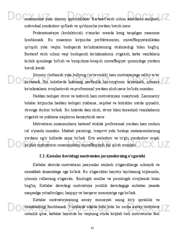 muammolar  yoki  shaxsiy  qiyinchiliklar.  Bartaraf  etish   uchun  sabablarni  aniqlash,
individual yondashuv qo'llash va qo'shimcha yordam berish zarur.
Prokrastinatsiya   (kechiktirish)   o'smirlar   orasida   keng   tarqalgan   muammo
hisoblanadi.   Bu   muammo   ko'pincha   perfektsionizm,   muvaffaqiyatsizlikdan
qo'rqish   yoki   vaqtni   boshqarish   ko'nikmalarining   etishmasligi   bilan   bog'liq.
Bartaraf   etish   uchun   vaqt   boshqarish   ko'nikmalarini   o'rgatish,   katta   vazifalarni
kichik   qismlarga   bo'lish   va   bosqichma-bosqich   muvaffaqiyat   qozonishga   yordam
berish kerak.
Ijtimoiy chetlanish yoki bullying (zo'ravonlik) ham motivatsiyaga salbiy ta'sir
ko'rsatadi.   Bu   holatlarda   bolaning   xavfsizlik   his-tuyg'usini   ta'minlash,   ijtimoiy
ko'nikmalarni rivojlantirish va professional yordam olish zarur bo'lishi mumkin.
Haddan tashqari stress va tashvish ham motivatsiyani susaytiradi. Zamonaviy
bolalar   ko'pincha   haddan   tashqari   yuklama,   raqobat   va   kutishlar   ostida   qiynalib,
stressga duchor bo'ladi. Bu holatda dam olish, stress bilan kurashish texnikalarini
o'rgatish va yuklama miqdorini kamaytirish zarur.
Motivatsion   muammolarni  bartaraf  etishda   professional  yordam   ham  muhim
rol   o'ynashi   mumkin.   Maktab   psixologi,   terapevt   yoki   boshqa   mutaxassislarning
yordami   og'ir   hollarda   zarur   bo'ladi.   Erta   aralashuv   va   to'g'ri   yondashuv   orqali
ko'plab motivatsion muammolarni muvaffaqiyatli hal qilish mumkin.
2.2. Kattalar davridagi motivatsion jarayonlarning o'zgarishi
Kattalar   davrida   motivatsion   jarayonlar   sezilarli   o'zgarishlarga   uchraydi   va
murakkab   dinamikaga   ega   bo'ladi.   Bu   o'zgarishlar   hayotiy   tajribaning   to'planishi,
ijtimoiy   rollarning   o'zgarishi,   fiziologik   omillar   va   psixologik   rivojlanish   bilan
bog'liq.   Kattalar   davridagi   motivatsiya   yoshlik   davridagiga   nisbatan   yanada
maqsadga yo'naltirilgan, haqiqiy va barqaror xususiyatga ega bo'ladi.
Kattalar   motivatsiyasining   asosiy   xususiyati   uning   ko'p   qirralilik   va
murakkabligi hisoblanadi. Yoshlarda odatda bitta yoki bir necha asosiy  motivator
ustunlik  qilsa,   kattalar  hayotida   bir  vaqtning  o'zida   ko'plab  turli  motivatorlar  faol
22 