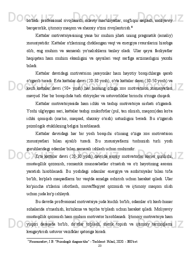 bo'ladi: professional rivojlanish, oilaviy mas'uliyatlar, sog'liqni saqlash, moliyaviy
barqarorlik, ijtimoiy maqom va shaxsiy o'zini rivojlantirish. 8
Kattalar   motivatsiyasining   yana   bir   muhim   jihati   uning   pragmatik   (amaliy)
xususiyatidir. Kattalar o'zlarining cheklangan vaqt va energiya resurslarini hisobga
olib,   eng   muhim   va   samarali   yo'nalishlarni   tanlay   oladi.   Ular   qaysi   faoliyatlar
haqiqatan   ham   muhim   ekanligini   va   qaysilari   vaqt   sarfiga   arzimasligini   yaxshi
biladi.
Kattalar   davridagi   motivatsion   jarayonlar   ham   hayotiy   bosqichlarga   qarab
o'zgarib turadi. Erta kattalar davri (20-30 yosh), o'rta kattalar davri (30-50 yosh) va
kech   kattalar   davri   (50+   yosh)   har   birining   o'ziga   xos   motivatsion   xususiyatlari
mavjud. Har bir bosqichda turli ehtiyojlar va ustuvorliklar birinchi o'ringa chiqadi.
Kattalar   motivatsiyasida   ham   ichki   va   tashqi   motivatsiya   nisbati   o'zgaradi.
Yoshi ulg'aygan sari, kattalar tashqi mukofotlar (pul, tan olinish, maqom)dan ko'ra
ichki   qoniqish   (ma'no,   maqsad,   shaxsiy   o'sish)   ustunligini   beradi.   Bu   o'zgarish
psixologik etuklikning belgisi hisoblanadi.
Kattalar   davridagi   har   bir   yosh   bosqichi   o'zining   o'ziga   xos   motivatsion
xususiyatlari   bilan   ajralib   turadi.   Bu   xususiyatlarni   tushunish   turli   yosh
guruhlaridagi odamlar bilan samarali ishlash uchun muhimdir.
Erta   kattalar   davri   (20-30   yosh)   davrida   asosiy   motivatorlar   karier   qurilishi,
mustaqillik   qozonish,   romantik   munosabatlar   o'rnatish   va   o'z   hayotining   asosini
yaratish   hisoblanadi.   Bu   yoshdagi   odamlar   energiya   va   ambitsiyalar   bilan   to'la
bo'lib,  ko'plab   maqsadlarni   bir   vaqtda   amalga   oshirish   uchun  harakat   qiladi.  Ular
ko'pincha   o'zlarini   isbotlash,   muvaffaqiyat   qozonish   va   ijtimoiy   maqom   olish
uchun juda ko'p ishlaydi.
Bu davrda professional motivatsiya juda kuchli bo'lib, odamlar o'z kasb-hunar
sohalarida o'rnashish, ko'nikma va tajriba to'plash uchun harakat qiladi. Moliyaviy
mustaqillik qozonish ham muhim motivator hisoblanadi. Ijtimoiy motivatsiya ham
yuqori   darajada   bo'lib,   do'stlar   to'plash,   sherik   topish   va   ijtimoiy   tarmoqlarni
kengaytirish ustuvor vazifalar qatoriga kiradi.
8
  Normurodov, J.B. "Psixologik diagnostika" - Toshkent: Nihol, 2020. - 380 bet.
23 