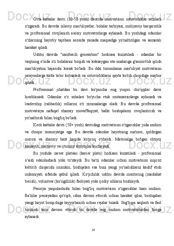 O'rta   kattalar   davri   (30-50   yosh)   davrida   motivatsion   ustuvorliklar   sezilarli
o'zgaradi. Bu davrda oilaviy mas'uliyatlar, bolalar tarbiyasi, moliyaviy barqarorlik
va   professional   rivojlanish   asosiy   motivatorlarga   aylanadi.   Bu   yoshdagi   odamlar
o'zlarining   hayotiy   tajribasi   asosida   yanada   maqsadga   yo'naltirilgan   va   samarali
harakat qiladi.
Ushbu   davrda   "sandwich   generation"   hodisasi   kuzatiladi   -   odamlar   bir
vaqtning o'zida o'z bolalarini boqish va keksaygan ota-onalariga g'amxo'rlik qilish
mas'uliyatini   bajarishi   kerak   bo'ladi.   Bu   ikki   tomonlama   mas'uliyat   motivatsion
jarayonlarga katta ta'sir ko'rsatadi va ustuvorliklarni qayta ko'rib chiqishga majbur
qiladi.
Professional   jihatdan   bu   davr   ko'pincha   eng   yuqori   cho'qqilar   davri
hisoblanadi.   Odamlar   o'z   sohalari   bo'yicha   etuk   mutaxassislarga   aylanadi   va
leadership   (rahbarlik)   rollarini   o'z   zimmalariga   oladi.   Bu   davrda   professional
motivatsiya   nafaqat   shaxsiy   muvaffaqiyat,   balki   boshqalarni   rivojlantirish   va
yo'naltirish bilan bog'liq bo'ladi.
Kech kattalar davri (50+ yosh) davridagi motivatsion o'zgarishlar juda muhim
va   chuqur   xususiyatga   ega.   Bu   davrda   odamlar   hayotning   ma'nosi,   qoldirgan
merosi   va   shaxsiy   baxt   haqida   ko'proq   o'ylaydi.   Materialga   bo'lgan   ehtiyoj
kamayib, ma'naviy va ijtimoiy ehtiyojlar kuchayadi.
Bu   yoshda   career   plateau   (karier   plato)   hodisasi   kuzatiladi   -   professional
o'sish   sekinlashadi   yoki   to'xtaydi.   Bu   ba'zi   odamlar   uchun   motivatsion   inqiroz
keltirib   chiqarishi   mumkin,   boshqalari   esa   buni   yangi   yo'nalishlarni   kashf   etish
imkoniyati   sifatida   qabul   qiladi.   Ko'pchilik   ushbu   davrda   mentoring   (maslahat
berish), volunteer (ko'ngillilik) faoliyati yoki ijodiy ishlarni boshlaydi.
Pensiya   yaqinlashishi   bilan   bog'liq   motivatsion   o'zgarishlar   ham   muhim.
Ba'zilar   pensiyadan   qo'rqib,   ishni   davom   ettirish   uchun   harakat   qilsa,   boshqalari
yangi hayot bosqichiga tayyorlanish uchun rejalar tuzadi. Sog'liqni saqlash va faol
turmush   tarzi   davom   ettirish   bu   davrda   eng   muhim   motivatorlardan   biriga
aylanadi.
24 