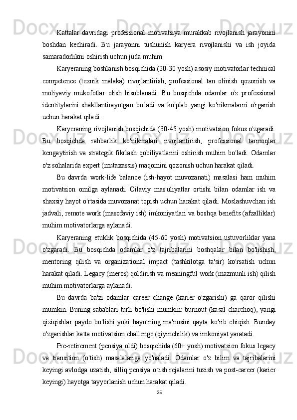 Kattalar   davridagi   professional   motivatsiya   murakkab   rivojlanish   jarayonini
boshdan   kechiradi.   Bu   jarayonni   tushunish   karyera   rivojlanishi   va   ish   joyida
samaradorlikni oshirish uchun juda muhim.
Karyeraning boshlanish bosqichida (20-30 yosh) asosiy motivatorlar technical
competence   (texnik   malaka)   rivojlantirish,   professional   tan   olinish   qozonish   va
moliyaviy   mukofotlar   olish   hisoblanadi.   Bu   bosqichda   odamlar   o'z   professional
identitylarini   shakllantirayotgan   bo'ladi   va   ko'plab   yangi   ko'nikmalarni   o'rganish
uchun harakat qiladi.
Karyeraning rivojlanish bosqichida (30-45 yosh) motivatsion fokus o'zgaradi.
Bu   bosqichda   rahbarlik   ko'nikmalari   rivojlantirish,   professional   tarmoqlar
kengaytirish   va   strategik   fikrlash   qobiliyatlarini   oshirish   muhim   bo'ladi.   Odamlar
o'z sohalarida expert (mutaxassis) maqomini qozonish uchun harakat qiladi.
Bu   davrda   work-life   balance   (ish-hayot   muvozanati)   masalasi   ham   muhim
motivatsion   omilga   aylanadi.   Oilaviy   mas'uliyatlar   ortishi   bilan   odamlar   ish   va
shaxsiy hayot o'rtasida muvozanat topish uchun harakat qiladi. Moslashuvchan ish
jadvali, remote work (masofaviy ish) imkoniyatlari va boshqa benefits (afzalliklar)
muhim motivatorlarga aylanadi.
Karyeraning   etuklik   bosqichida   (45-60   yosh)   motivatsion   ustuvorliklar   yana
o'zgaradi.   Bu   bosqichda   odamlar   o'z   tajribalarini   boshqalar   bilan   bo'lishish,
mentoring   qilish   va   organizational   impact   (tashkilotga   ta'sir)   ko'rsatish   uchun
harakat qiladi. Legacy (meros) qoldirish va meaningful work (mazmunli ish) qilish
muhim motivatorlarga aylanadi.
Bu   davrda   ba'zi   odamlar   career   change   (karier   o'zgarishi)   ga   qaror   qilishi
mumkin. Buning sabablari  turli  bo'lishi  mumkin:  burnout  (kasal  charchoq), yangi
qiziqishlar   paydo   bo'lishi   yoki   hayotning   ma'nosini   qayta   ko'rib   chiqish.   Bunday
o'zgarishlar katta motivatsion challenge (qiyinchilik) va imkoniyat yaratadi.
Pre-retirement (pensiya oldi) bosqichida (60+ yosh) motivatsion fokus legacy
va   transition   (o'tish)   masalalariga   yo'naladi.   Odamlar   o'z   bilim   va   tajribalarini
keyingi avlodga uzatish, silliq pensiya o'tish rejalarini tuzish va post-career (karier
keyingi) hayotga tayyorlanish uchun harakat qiladi.
25 