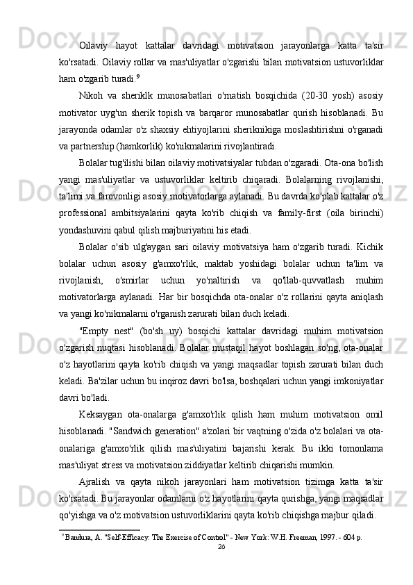Oilaviy   hayot   kattalar   davridagi   motivatsion   jarayonlarga   katta   ta'sir
ko'rsatadi. Oilaviy rollar va mas'uliyatlar o'zgarishi bilan motivatsion ustuvorliklar
ham o'zgarib turadi. 9
Nikoh   va   sheriklk   munosabatlari   o'rnatish   bosqichida   (20-30   yosh)   asosiy
motivator   uyg'un   sherik   topish   va   barqaror   munosabatlar   qurish   hisoblanadi.   Bu
jarayonda odamlar  o'z shaxsiy  ehtiyojlarini  sheriknikiga moslashtirishni  o'rganadi
va partnership (hamkorlik) ko'nikmalarini rivojlantiradi.
Bolalar tug'ilishi bilan oilaviy motivatsiyalar tubdan o'zgaradi. Ota-ona bo'lish
yangi   mas'uliyatlar   va   ustuvorliklar   keltirib   chiqaradi.   Bolalarning   rivojlanishi,
ta'limi va farovonligi asosiy motivatorlarga aylanadi. Bu davrda ko'plab kattalar o'z
professional   ambitsiyalarini   qayta   ko'rib   chiqish   va   family-first   (oila   birinchi)
yondashuvini qabul qilish majburiyatini his etadi.
Bolalar   o'sib   ulg'aygan   sari   oilaviy   motivatsiya   ham   o'zgarib   turadi.   Kichik
bolalar   uchun   asosiy   g'amxo'rlik,   maktab   yoshidagi   bolalar   uchun   ta'lim   va
rivojlanish,   o'smirlar   uchun   yo'naltirish   va   qo'llab-quvvatlash   muhim
motivatorlarga   aylanadi.   Har   bir   bosqichda   ota-onalar   o'z   rollarini   qayta   aniqlash
va yangi ko'nikmalarni o'rganish zarurati bilan duch keladi.
"Empty   nest"   (bo'sh   uy)   bosqichi   kattalar   davridagi   muhim   motivatsion
o'zgarish   nuqtasi   hisoblanadi.   Bolalar   mustaqil   hayot   boshlagan   so'ng,   ota-onalar
o'z  hayotlarini   qayta  ko'rib  chiqish  va yangi  maqsadlar   topish  zarurati   bilan duch
keladi. Ba'zilar uchun bu inqiroz davri bo'lsa, boshqalari uchun yangi imkoniyatlar
davri bo'ladi.
Keksaygan   ota-onalarga   g'amxo'rlik   qilish   ham   muhim   motivatsion   omil
hisoblanadi. "Sandwich generation" a'zolari bir vaqtning o'zida o'z bolalari va ota-
onalariga   g'amxo'rlik   qilish   mas'uliyatini   bajarishi   kerak.   Bu   ikki   tomonlama
mas'uliyat stress va motivatsion ziddiyatlar keltirib chiqarishi mumkin.
Ajralish   va   qayta   nikoh   jarayonlari   ham   motivatsion   tizimga   katta   ta'sir
ko'rsatadi. Bu jarayonlar odamlarni o'z hayotlarini qayta qurishga, yangi maqsadlar
qo'yishga va o'z motivatsion ustuvorliklarini qayta ko'rib chiqishga majbur qiladi.
9
  Bandura, A. "Self-Efficacy: The Exercise of Control" - New York: W.H. Freeman, 1997. - 604 p.
26 