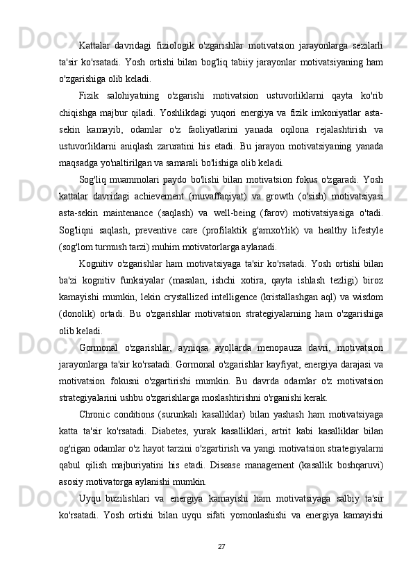 Kattalar   davridagi   fiziologik   o'zgarishlar   motivatsion   jarayonlarga   sezilarli
ta'sir   ko'rsatadi.   Yosh   ortishi   bilan   bog'liq   tabiiy   jarayonlar   motivatsiyaning   ham
o'zgarishiga olib keladi.
Fizik   salohiyatning   o'zgarishi   motivatsion   ustuvorliklarni   qayta   ko'rib
chiqishga   majbur   qiladi.   Yoshlikdagi   yuqori   energiya   va   fizik   imkoniyatlar   asta-
sekin   kamayib,   odamlar   o'z   faoliyatlarini   yanada   oqilona   rejalashtirish   va
ustuvorliklarni   aniqlash   zaruratini   his   etadi.   Bu   jarayon   motivatsiyaning   yanada
maqsadga yo'naltirilgan va samarali bo'lishiga olib keladi.
Sog'liq   muammolari   paydo   bo'lishi   bilan   motivatsion   fokus   o'zgaradi.   Yosh
kattalar   davridagi   achievement   (muvaffaqiyat)   va   growth   (o'sish)   motivatsiyasi
asta-sekin   maintenance   (saqlash)   va   well-being   (farov)   motivatsiyasiga   o'tadi.
Sog'liqni   saqlash,   preventive   care   (profilaktik   g'amxo'rlik)   va   healthy   lifestyle
(sog'lom turmush tarzi) muhim motivatorlarga aylanadi.
Kognitiv   o'zgarishlar   ham   motivatsiyaga   ta'sir   ko'rsatadi.   Yosh   ortishi   bilan
ba'zi   kognitiv   funksiyalar   (masalan,   ishchi   xotira,   qayta   ishlash   tezligi)   biroz
kamayishi   mumkin,  lekin   crystallized   intelligence   (kristallashgan   aql)   va   wisdom
(donolik)   ortadi.   Bu   o'zgarishlar   motivatsion   strategiyalarning   ham   o'zgarishiga
olib keladi.
Gormonal   o'zgarishlar,   ayniqsa   ayollarda   menopauza   davri,   motivatsion
jarayonlarga ta'sir ko'rsatadi. Gormonal o'zgarishlar kayfiyat, energiya darajasi  va
motivatsion   fokusni   o'zgartirishi   mumkin.   Bu   davrda   odamlar   o'z   motivatsion
strategiyalarini ushbu o'zgarishlarga moslashtirishni o'rganishi kerak.
Chronic   conditions   (surunkali   kasalliklar)   bilan   yashash   ham   motivatsiyaga
katta   ta'sir   ko'rsatadi.   Diabetes,   yurak   kasalliklari,   artrit   kabi   kasalliklar   bilan
og'rigan odamlar o'z hayot tarzini o'zgartirish va yangi motivatsion strategiyalarni
qabul   qilish   majburiyatini   his   etadi.   Disease   management   (kasallik   boshqaruvi)
asosiy motivatorga aylanishi mumkin.
Uyqu   buzilishlari   va   energiya   kamayishi   ham   motivatsiyaga   salbiy   ta'sir
ko'rsatadi.   Yosh   ortishi   bilan   uyqu   sifati   yomonlashishi   va   energiya   kamayishi
27 