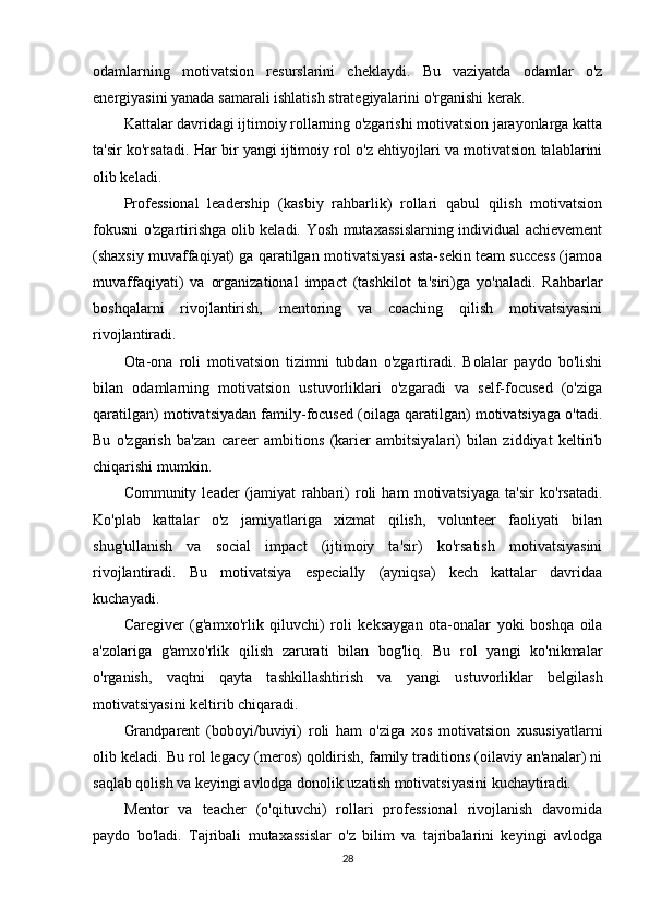 odamlarning   motivatsion   resurslarini   cheklaydi.   Bu   vaziyatda   odamlar   o'z
energiyasini yanada samarali ishlatish strategiyalarini o'rganishi kerak.
Kattalar davridagi ijtimoiy rollarning o'zgarishi motivatsion jarayonlarga katta
ta'sir ko'rsatadi. Har bir yangi ijtimoiy rol o'z ehtiyojlari va motivatsion talablarini
olib keladi.
Professional   leadership   (kasbiy   rahbarlik)   rollari   qabul   qilish   motivatsion
fokusni o'zgartirishga olib keladi. Yosh mutaxassislarning individual achievement
(shaxsiy muvaffaqiyat) ga qaratilgan motivatsiyasi asta-sekin team success (jamoa
muvaffaqiyati)   va   organizational   impact   (tashkilot   ta'siri)ga   yo'naladi.   Rahbarlar
boshqalarni   rivojlantirish,   mentoring   va   coaching   qilish   motivatsiyasini
rivojlantiradi.
Ota-ona   roli   motivatsion   tizimni   tubdan   o'zgartiradi.   Bolalar   paydo   bo'lishi
bilan   odamlarning   motivatsion   ustuvorliklari   o'zgaradi   va   self-focused   (o'ziga
qaratilgan) motivatsiyadan family-focused (oilaga qaratilgan) motivatsiyaga o'tadi.
Bu   o'zgarish   ba'zan   career   ambitions   (karier   ambitsiyalari)   bilan   ziddiyat   keltirib
chiqarishi mumkin.
Community   leader   (jamiyat   rahbari)   roli   ham   motivatsiyaga   ta'sir   ko'rsatadi.
Ko'plab   kattalar   o'z   jamiyatlariga   xizmat   qilish,   volunteer   faoliyati   bilan
shug'ullanish   va   social   impact   (ijtimoiy   ta'sir)   ko'rsatish   motivatsiyasini
rivojlantiradi.   Bu   motivatsiya   especially   (ayniqsa)   kech   kattalar   davridaa
kuchayadi.
Caregiver   (g'amxo'rlik   qiluvchi)   roli   keksaygan   ota-onalar   yoki   boshqa   oila
a'zolariga   g'amxo'rlik   qilish   zarurati   bilan   bog'liq.   Bu   rol   yangi   ko'nikmalar
o'rganish,   vaqtni   qayta   tashkillashtirish   va   yangi   ustuvorliklar   belgilash
motivatsiyasini keltirib chiqaradi.
Grandparent   (boboyi/buviyi)   roli   ham   o'ziga   xos   motivatsion   xususiyatlarni
olib keladi. Bu rol legacy (meros) qoldirish, family traditions (oilaviy an'analar) ni
saqlab qolish va keyingi avlodga donolik uzatish motivatsiyasini kuchaytiradi.
Mentor   va   teacher   (o'qituvchi)   rollari   professional   rivojlanish   davomida
paydo   bo'ladi.   Tajribali   mutaxassislar   o'z   bilim   va   tajribalarini   keyingi   avlodga
28 