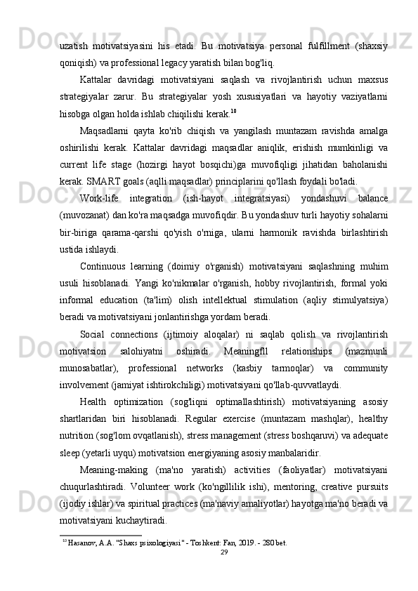 uzatish   motivatsiyasini   his   etadi.   Bu   motivatsiya   personal   fulfillment   (shaxsiy
qoniqish) va professional legacy yaratish bilan bog'liq.
Kattalar   davridagi   motivatsiyani   saqlash   va   rivojlantirish   uchun   maxsus
strategiyalar   zarur.   Bu   strategiyalar   yosh   xususiyatlari   va   hayotiy   vaziyatlarni
hisobga olgan holda ishlab chiqilishi kerak. 10
Maqsadlarni   qayta   ko'rib   chiqish   va   yangilash   muntazam   ravishda   amalga
oshirilishi   kerak.   Kattalar   davridagi   maqsadlar   aniqlik,   erishish   mumkinligi   va
current   life   stage   (hozirgi   hayot   bosqichi)ga   muvofiqligi   jihatidan   baholanishi
kerak. SMART goals (aqlli maqsadlar) principlarini qo'llash foydali bo'ladi.
Work-life   integration   (ish-hayot   integratsiyasi)   yondashuvi   balance
(muvozanat) dan ko'ra maqsadga muvofiqdir. Bu yondashuv turli hayotiy sohalarni
bir-biriga   qarama-qarshi   qo'yish   o'rniga,   ularni   harmonik   ravishda   birlashtirish
ustida ishlaydi.
Continuous   learning   (doimiy   o'rganish)   motivatsiyani   saqlashning   muhim
usuli   hisoblanadi.   Yangi   ko'nikmalar   o'rganish,   hobby   rivojlantirish,   formal   yoki
informal   education   (ta'lim)   olish   intellektual   stimulation   (aqliy   stimulyatsiya)
beradi va motivatsiyani jonlantirishga yordam beradi.
Social   connections   (ijtimoiy   aloqalar)   ni   saqlab   qolish   va   rivojlantirish
motivatsion   salohiyatni   oshiradi.   Meaningfll   relationships   (mazmunli
munosabatlar),   professional   networks   (kasbiy   tarmoqlar)   va   community
involvement (jamiyat ishtirokchiligi) motivatsiyani qo'llab-quvvatlaydi.
Health   optimization   (sog'liqni   optimallashtirish)   motivatsiyaning   asosiy
shartlaridan   biri   hisoblanadi.   Regular   exercise   (muntazam   mashqlar),   healthy
nutrition (sog'lom ovqatlanish), stress management (stress boshqaruvi) va adequate
sleep (yetarli uyqu) motivatsion energiyaning asosiy manbalaridir.
Meaning-making   (ma'no   yaratish)   activities   (faoliyatlar)   motivatsiyani
chuqurlashtiradi.   Volunteer   work   (ko'ngillilik   ishi),   mentoring,   creative   pursuits
(ijodiy ishlar) va spiritual practices (ma'naviy amaliyotlar) hayotga ma'no beradi va
motivatsiyani kuchaytiradi.
10
  Hasanov, A.A. "Shaxs psixologiyasi" - Toshkent: Fan, 2019. - 280 bet.
29 