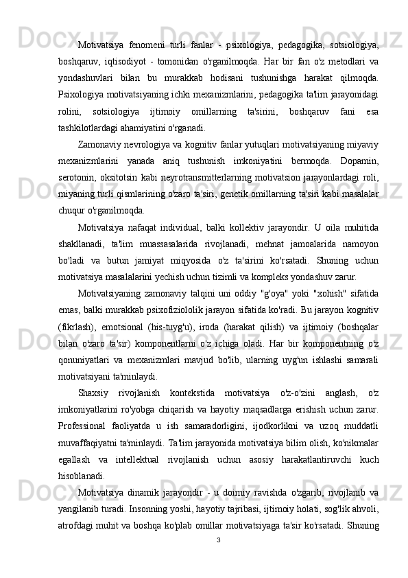 Motivatsiya   fenomeni   turli   fanlar   -   psixologiya,   pedagogika,   sotsiologiya,
boshqaruv,   iqtisodiyot   -   tomonidan   o'rganilmoqda.   Har   bir   fan   o'z   metodlari   va
yondashuvlari   bilan   bu   murakkab   hodisani   tushunishga   harakat   qilmoqda.
Psixologiya motivatsiyaning ichki mexanizmlarini, pedagogika ta'lim jarayonidagi
rolini,   sotsiologiya   ijtimoiy   omillarning   ta'sirini,   boshqaruv   fani   esa
tashkilotlardagi ahamiyatini o'rganadi.
Zamonaviy nevrologiya va kognitiv fanlar yutuqlari motivatsiyaning miyaviy
mexanizmlarini   yanada   aniq   tushunish   imkoniyatini   bermoqda.   Dopamin,
serotonin,   oksitotsin   kabi   neyrotransmitterlarning   motivatsion   jarayonlardagi   roli,
miyaning turli qismlarining o'zaro ta'siri, genetik omillarning ta'siri kabi masalalar
chuqur o'rganilmoqda.
Motivatsiya   nafaqat   individual,   balki   kollektiv   jarayondir.   U   oila   muhitida
shakllanadi,   ta'lim   muassasalarida   rivojlanadi,   mehnat   jamoalarida   namoyon
bo'ladi   va   butun   jamiyat   miqyosida   o'z   ta'sirini   ko'rsatadi.   Shuning   uchun
motivatsiya masalalarini yechish uchun tizimli va kompleks yondashuv zarur.
Motivatsiyaning   zamonaviy   talqini   uni   oddiy   "g'oya"   yoki   "xohish"   sifatida
emas, balki murakkab psixofiziololik jarayon sifatida ko'radi. Bu jarayon kognitiv
(fikrlash),   emotsional   (his-tuyg'u),   iroda   (harakat   qilish)   va   ijtimoiy   (boshqalar
bilan   o'zaro   ta'sir)   komponentlarni   o'z   ichiga   oladi.   Har   bir   komponentning   o'z
qonuniyatlari   va   mexanizmlari   mavjud   bo'lib,   ularning   uyg'un   ishlashi   samarali
motivatsiyani ta'minlaydi.
Shaxsiy   rivojlanish   kontekstida   motivatsiya   o'z-o'zini   anglash,   o'z
imkoniyatlarini   ro'yobga   chiqarish   va   hayotiy   maqsadlarga   erishish   uchun   zarur.
Professional   faoliyatda   u   ish   samaradorligini,   ijodkorlikni   va   uzoq   muddatli
muvaffaqiyatni ta'minlaydi. Ta'lim jarayonida motivatsiya bilim olish, ko'nikmalar
egallash   va   intellektual   rivojlanish   uchun   asosiy   harakatlantiruvchi   kuch
hisoblanadi.
Motivatsiya   dinamik   jarayondir   -   u   doimiy   ravishda   o'zgarib,   rivojlanib   va
yangilanib turadi. Insonning yoshi, hayotiy tajribasi, ijtimoiy holati, sog'lik ahvoli,
atrofdagi muhit va boshqa ko'plab omillar motivatsiyaga ta'sir ko'rsatadi. Shuning
3 
