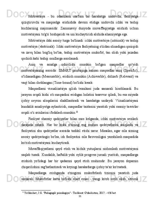 Motivatsiya   -   bu   odamlarni   ma'lum   bir   harakatga   undovchi,   faoliyatga
qiziqtiruvchi   va   maqsadga   erishishda   davom   etishga   undovchi   ichki   va   tashqi
kuchlarning   majmuasidir.   Zamonaviy   dunyoda   muvaffaqiyatga   erishish   uchun
motivatsiyani to'g'ri boshqarish va uni kuchaytirish alohida ahamiyatga ega.
Motivatsiya ikki asosiy turga bo'linadi: ichki motivatsiya (intrinsik) va tashqi
motivatsiya (ekstrinsik). Ichki motivatsiya faoliyatning o'zidan olinadigan qoniqish
va   zavq   bilan   bog'liq   bo'lsa,   tashqi   motivatsiya   mukofot,   tan   olish   yoki   jazadan
qochish kabi tashqi omillarga asoslanadi.
Aniq   va   amalga   oshirilishi   mumkin   bo'lgan   maqsadlar   qo'yish
motivatsiyaning   asosidir.   SMART   printsipiga   asosan   maqsadlar   aniq   (Specific),
o'lchanadigan (Measurable), erishish mumkin (Achievable), dolzarb (Relevant) va
vaqt bilan cheklangan (Time-bound) bo'lishi kerak.
Maqsadlarni   visualizatsiya   qilish   texnikasi   juda   samarali   hisoblanadi.   Bu
jarayon orqali kishi o'z maqsadini erishgan holatini tasavvur qiladi, bu esa miyada
ijobiy   neyron   aloqalarini   shakllantiradi   va   harakatga   undaydi.   Vizualizatsiyani
kundalik amaliyotga aylantirish, maqsadlar taxtasini yaratish yoki rasmiy tasvirlar
orqali o'z orzularini ifodalash mumkin. 11
Faoliyat   shaxsiy   qadriyatlar   bilan   mos   kelganda,   ichki   motivatsiya   sezilarli
darajada   oshadi.   Har   bir   kishi   o'zining   eng   muhim   qadriyatlarini   aniqlashi   va
faoliyatini   shu   qadriyatlar   asosida   tashkil   etishi   zarur.   Masalan,   agar   oila   sizning
asosiy qadriyatingiz bo'lsa, ish faoliyatini oila farovonligini yaxshilash maqsadida
ko'rish motivatsiyani kuchaytiradi.
Muvaffaqiyatlarni   qayd   etish   va   kichik   yutuqlarni   nishonlash   motivatsiyani
saqlab turadi. Kundalik, haftalik yoki oylik progress jurnali yuritish, maqsadlarga
erishish   yo'lidagi   har   bir   qadamni   qayd   etish   muhimdir.   Bu   jarayon   dopamin
chiqarilishini rag'batlantiradi va keyingi harakatlarga ijobiy ta'sir ko'rsatadi.
Maqsadlarga   erishganda   o'zingizni   mukofotlash   tizimini   yaratish   juda
samarali.   Mukofotlar   katta   bo'lishi   shart   emas   -   yangi   kitob   sotib   olish,   sevimli
11
  Yo'ldoshev, J.G. "Pedagogik psixologiya" - Toshkent: O'zbekiston, 2017. - 456 bet.
31 