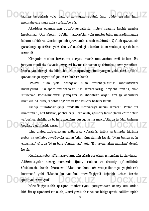 taomni   tayyorlash   yoki   dam   olish   vaqtini   ajratish   kabi   oddiy   narsalar   ham
motivatsiyani saqlashda yordam beradi.
Atrofdagi   odamlarning   qo'llab-quvvatlashi   motivatsiyaning   kuchli   manbai
hisoblanadi. Oila a'zolari, do'stlar, hamkasblar yoki mentor bilan maqsadlaringizni
baham ko'rish va ulardan qo'llab-quvvatlash so'rash muhimdir. Qo'llab-quvvatlash
guruhlarga   qo'shilish   yoki   shu   yo'nalishdagi   odamlar   bilan   muloqot   qilish   ham
samarali.
Kimgadir   hisobot   berish   majburiyati   kuchli   motivatsion   omil   bo'ladi.   Bu
jarayon orqali siz o'z va'dalaringizni buzmaslik uchun qo'shimcha bosim yaratiladi.
Mas'uliyat   sherigi   siz   bilan   bir   xil   maqsadlarga   intilayotgan   yoki   sizni   qo'llab-
quvvatlashga tayyor bo'lgan kishi bo'lishi kerak.
O'z-o'zi   bilan   yoki   boshqalar   bilan   musobaqalashish   motivatsiyani
kuchaytiradi.   Bu   sport   musobaqalari,   ish   samaradorligi   bo'yicha   reyting,   yoki
shunchaki   kecha-kunduzgi   yutuqlarni   solishtirishlar   orqali   amalga   oshirilishi
mumkin. Muhimi, raqobat sog'lom va konstruktiv bo'lishi kerak.
Tashqi   mukofotlar   qisqa   muddatli   motivatsiya   uchun   samarali.   Bular   pul
mukofotlari, sertifikatlar, pochta orqali tan olish, ijtimoiy tarmoqlarda e'tirof etish
va boshqa shakllarda bo'lishi mumkin. Biroq, tashqi mukofotlarga haddan tashqari
bog'lanib qolmaslik kerak.
Ichki  dialog  motivatsiyaga  katta  ta'sir   ko'rsatadi.  Salbiy  va  tanqidiy  fikrlarni
ijobiy  va   qo'llab-quvvatlovchi   gaplar   bilan   almashtirish   kerak.  "Men   bunga  qodir
emasman" o'rniga "Men buni  o'rganaman" yoki "Bu qiyin, lekin mumkin" deyish
kerak.
Kundalik ijobiy affirmatsiyalarni takrorlash o'z-o'ziga ishonchni kuchaytiradi.
Affirmatsiyalar   hozirgi   zamonda,   ijobiy   shaklda   va   shaxsiy   qo'llanilishda
ifodalanishi   kerak.   Masalan:   "Men   har   kuni   o'z   maqsadlarimga   yaqinlashib
boraman"   yoki   "Menda   bu   vazifani   muvaffaqiyatli   bajarish   uchun   barcha
qobiliyatlar mavjud".
Muvaffaqiyatsizlik   qo'rquvi   motivatsiyani   pasaytiruvchi   asosiy   omillardan
biri. Bu qo'rquvlarni tan olish, ularni yozib olish va har biriga qarshi dalillar topish
32 