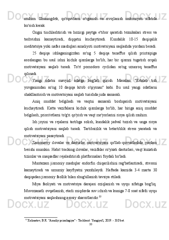 muhim.   Shuningdek,   qo'rquvlarni   o'rganish   va   rivojlanish   imkoniyati   sifatida
ko'rish kerak.
Ongni   tinchlashtirish   va   hozirgi   paytga   e'tibor   qaratish   texnikalari   stress   va
tashvishni   kamaytiradi,   diqqatni   kuchaytiradi.   Kundalik   10-15   daqiqalik
meditatsiya yoki nafas mashqlari amaliyoti motivatsiyani saqlashda yordam beradi.
25   daqiqa   ishlaganingizdan   so'ng   5   daqiqa   tanaffus   qilish   printsipiga
asoslangan   bu   usul   ishni   kichik   qismlarga   bo'lib,   har   bir   qismni   tugatish   orqali
motivatsiyani   saqlab   turadi.   To'rt   pomodoro   cyclidan   so'ng   uzunroq   tanaffus
qilinadi.
Yangi   odatni   mavjud   odatga   bog'lab   qurish.   Masalan,   "Ertalab   tish
yuvganimdan   so'ng   10   daqiqa   kitob   o'qiyman"   kabi.   Bu   usul   yangi   odatlarni
shakllantirish va motivatsiyani saqlab turishda juda samarali.
Aniq   muddat   belgilash   va   vaqtni   samarali   boshqarish   motivatsiyani
kuchaytiradi.   Katta   vazifalarni   kichik   qismlarga   bo'lib,   har   biriga   aniq   muddat
belgilash, prioritetlarni to'g'ri qo'yish va vaqt me'yorlarini rioya qilish muhim.
Ish   joyini   va   rejalarni   tartibga   solish,   kundalik   jadval   tuzish   va   unga   rioya
qilish   motivatsiyani   saqlab   turadi.   Tartibsizlik   va   betartiblik   stress   yaratadi   va
motivatsiyani pasaytiradi.
Zamonaviy   ilovalar   va   dasturlar   motivatsiyani   qo'llab-quvvatlashda   yordam
berishi mumkin. Habit tracking ilovalar, vazifalar ro'yxati dasturlari, vaqt kuzatish
tizimlar va maqsadlar rejalashtirish platformalari foydali bo'ladi.
Muntazam  jismoniy mashqlar endorfin chiqarilishini rag'batlantiradi, stressni
kamaytiradi   va   umumiy   kayfiyatni   yaxshilaydi.   Haftada   kamida   3-4   marta   30
daqiqadan jismoniy faollik bilan shug'ullanish tavsiya etiladi.
Miya   faoliyati   va   motivatsiya   darajasi   oziqlanish   va   uyqu   sifatiga   bog'liq.
Muvozanatli ovqatlanish, etarli miqdorda suv ichish va kuniga 7-8 soat sifatli uyqu
motivatsiyani saqlashning asosiy sharoitlaridir. 12
12
  Xolmatov, B.R. "Amaliy psixologiya" - Toshkent: Yangiyo'l, 2019. - 310 bet.
33 