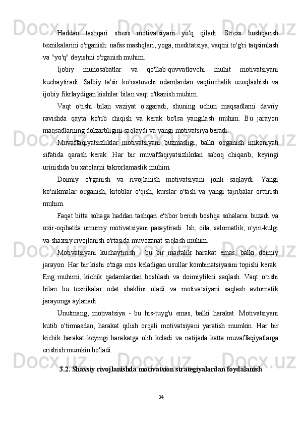 Haddan   tashqari   stress   motivatsiyani   yo'q   qiladi.   Stress   boshqarish
texnikalarini o'rganish: nafas mashqlari, yoga, meditatsiya, vaqtni to'g'ri taqsimlash
va "yo'q" deyishni o'rganish muhim.
Ijobiy   munosabatlar   va   qo'llab-quvvatlovchi   muhit   motivatsiyani
kuchaytiradi.   Salbiy   ta'sir   ko'rsatuvchi   odamlardan   vaqtinchalik   uzoqlashish   va
ijobiy fikrlaydigan kishilar bilan vaqt o'tkazish muhim.
Vaqt   o'tishi   bilan   vaziyat   o'zgaradi,   shuning   uchun   maqsadlarni   davriy
ravishda   qayta   ko'rib   chiqish   va   kerak   bo'lsa   yangilash   muhim.   Bu   jarayon
maqsadlarning dolzarbligini saqlaydi va yangi motivatsiya beradi.
Muvaffaqiyatsizliklar   motivatsiyani   buzmasligi,   balki   o'rganish   imkoniyati
sifatida   qarash   kerak.   Har   bir   muvaffaqiyatsizlikdan   saboq   chiqarib,   keyingi
urinishda bu xatolarni takrorlamaslik muhim.
Doimiy   o'rganish   va   rivojlanish   motivatsiyani   jonli   saqlaydi.   Yangi
ko'nikmalar   o'rganish,   kitoblar   o'qish,   kurslar   o'tash   va   yangi   tajribalar   orttirish
muhim.
Faqat bitta sohaga haddan tashqari  e'tibor berish boshqa sohalarni  buzadi va
oxir-oqibatda   umumiy   motivatsiyani   pasaytiradi.   Ish,   oila,   salomatlik,   o'yin-kulgi
va shaxsiy rivojlanish o'rtasida muvozanat saqlash muhim.
Motivatsiyani   kuchaytirish   -   bu   bir   martalik   harakat   emas,   balki   doimiy
jarayon. Har bir kishi o'ziga mos keladigan usullar kombinatsiyasini topishi kerak.
Eng   muhimi,   kichik   qadamlardan   boshlash   va   doimiylikni   saqlash.   Vaqt   o'tishi
bilan   bu   texnikalar   odat   shaklini   oladi   va   motivatsiyani   saqlash   avtomatik
jarayonga aylanadi.
Unutmang,   motivatsiya   -   bu   his-tuyg'u   emas,   balki   harakat.   Motivatsiyani
kutib   o'tirmasdan,   harakat   qilish   orqali   motivatsiyani   yaratish   mumkin.   Har   bir
kichik   harakat   keyingi   harakatga   olib   keladi   va   natijada   katta   muvaffaqiyatlarga
erishish mumkin bo'ladi.
3.2. Shaxsiy rivojlanishda motivatsion strategiyalardan foydalanish
34 