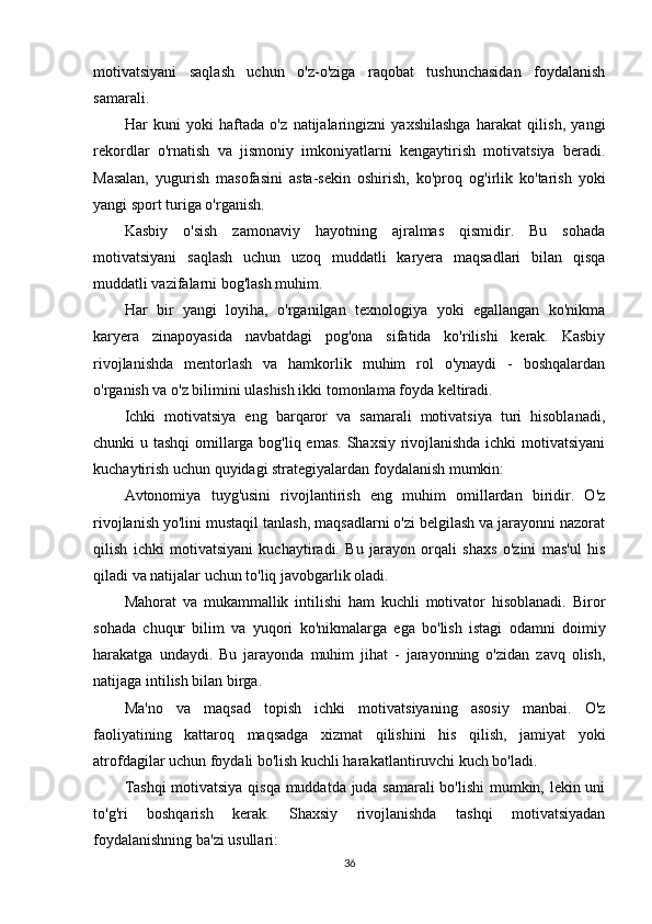motivatsiyani   saqlash   uchun   o'z-o'ziga   raqobat   tushunchasidan   foydalanish
samarali.
Har   kuni   yoki   haftada   o'z   natijalaringizni   yaxshilashga   harakat   qilish,   yangi
rekordlar   o'rnatish   va   jismoniy   imkoniyatlarni   kengaytirish   motivatsiya   beradi.
Masalan,   yugurish   masofasini   asta-sekin   oshirish,   ko'proq   og'irlik   ko'tarish   yoki
yangi sport turiga o'rganish.
Kasbiy   o'sish   zamonaviy   hayotning   ajralmas   qismidir.   Bu   sohada
motivatsiyani   saqlash   uchun   uzoq   muddatli   karyera   maqsadlari   bilan   qisqa
muddatli vazifalarni bog'lash muhim.
Har   bir   yangi   loyiha,   o'rganilgan   texnologiya   yoki   egallangan   ko'nikma
karyera   zinapoyasida   navbatdagi   pog'ona   sifatida   ko'rilishi   kerak.   Kasbiy
rivojlanishda   mentorlash   va   hamkorlik   muhim   rol   o'ynaydi   -   boshqalardan
o'rganish va o'z bilimini ulashish ikki tomonlama foyda keltiradi.
Ichki   motivatsiya   eng   barqaror   va   samarali   motivatsiya   turi   hisoblanadi,
chunki u tashqi  omillarga bog'liq emas. Shaxsiy rivojlanishda ichki  motivatsiyani
kuchaytirish uchun quyidagi strategiyalardan foydalanish mumkin:
Avtonomiya   tuyg'usini   rivojlantirish   eng   muhim   omillardan   biridir.   O'z
rivojlanish yo'lini mustaqil tanlash, maqsadlarni o'zi belgilash va jarayonni nazorat
qilish   ichki   motivatsiyani   kuchaytiradi.   Bu   jarayon   orqali   shaxs   o'zini   mas'ul   his
qiladi va natijalar uchun to'liq javobgarlik oladi.
Mahorat   va   mukammallik   intilishi   ham   kuchli   motivator   hisoblanadi.   Biror
sohada   chuqur   bilim   va   yuqori   ko'nikmalarga   ega   bo'lish   istagi   odamni   doimiy
harakatga   undaydi.   Bu   jarayonda   muhim   jihat   -   jarayonning   o'zidan   zavq   olish,
natijaga intilish bilan birga.
Ma'no   va   maqsad   topish   ichki   motivatsiyaning   asosiy   manbai.   O'z
faoliyatining   kattaroq   maqsadga   xizmat   qilishini   his   qilish,   jamiyat   yoki
atrofdagilar uchun foydali bo'lish kuchli harakatlantiruvchi kuch bo'ladi.
Tashqi  motivatsiya qisqa muddatda juda samarali bo'lishi  mumkin, lekin uni
to'g'ri   boshqarish   kerak.   Shaxsiy   rivojlanishda   tashqi   motivatsiyadan
foydalanishning ba'zi usullari:
36 