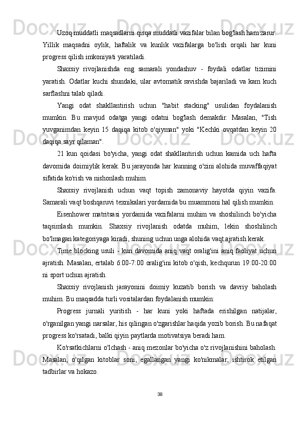 Uzoq muddatli maqsadlarni qisqa muddatli vazifalar bilan bog'lash ham zarur.
Yillik   maqsadni   oylik,   haftalik   va   kunlik   vazifalarga   bo'lish   orqali   har   kuni
progress qilish imkoniyati yaratiladi.
Shaxsiy   rivojlanishda   eng   samarali   yondashuv   -   foydali   odatlar   tizimini
yaratish.  Odatlar   kuchi   shundaki,   ular  avtomatik  ravishda   bajariladi  va  kam   kuch
sarflashni talab qiladi.
Yangi   odat   shakllantirish   uchun   "habit   stacking"   usulidan   foydalanish
mumkin.   Bu   mavjud   odatga   yangi   odatni   bog'lash   demakdir.   Masalan,   "Tish
yuvganimdan   keyin   15   daqiqa   kitob   o'qiyman"   yoki   "Kechki   ovqatdan   keyin   20
daqiqa sayr qilaman".
21   kun   qoidasi   bo'yicha,   yangi   odat   shakllantirish   uchun   kamida   uch   hafta
davomida doimiylik kerak. Bu jarayonda har kunning o'zini alohida muvaffaqiyat
sifatida ko'rish va nishonlash muhim.
Shaxsiy   rivojlanish   uchun   vaqt   topish   zamonaviy   hayotda   qiyin   vazifa.
Samarali vaqt boshqaruvi texnikalari yordamida bu muammoni hal qilish mumkin.
Eisenhower   matritsasi   yordamida  vazifalarni   muhim   va  shoshilinch   bo'yicha
taqsimlash   mumkin.   Shaxsiy   rivojlanish   odatda   muhim,   lekin   shoshilinch
bo'lmagan kategoriyaga kiradi, shuning uchun unga alohida vaqt ajratish kerak.
Time blocking usuli  - kun davomida aniq vaqt  oralig'ini  aniq faoliyat uchun
ajratish. Masalan, ertalab 6:00-7:00 oralig'ini kitob o'qish, kechqurun 19:00-20:00
ni sport uchun ajratish.
Shaxsiy   rivojlanish   jarayonini   doimiy   kuzatib   borish   va   davriy   baholash
muhim. Bu maqsadda turli vositalardan foydalanish mumkin:
Progress   jurnali   yuritish   -   har   kuni   yoki   haftada   erishilgan   natijalar,
o'rganilgan yangi narsalar, his qilingan o'zgarishlar haqida yozib borish. Bu nafaqat
progress ko'rsatadi, balki qiyin paytlarda motivatsiya beradi ham.
Ko'rsatkichlarni o'lchash - aniq mezonlar bo'yicha o'z rivojlanishini baholash.
Masalan,   o'qilgan   kitoblar   soni,   egallangan   yangi   ko'nikmalar,   ishtirok   etilgan
tadbirlar va hokazo.
38 