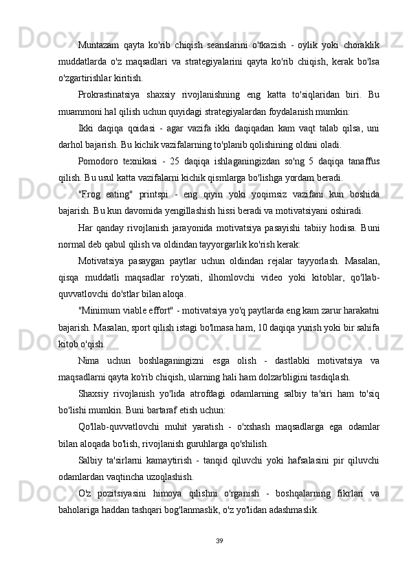 Muntazam   qayta   ko'rib   chiqish   seanslarini   o'tkazish   -   oylik   yoki   choraklik
muddatlarda   o'z   maqsadlari   va   strategiyalarini   qayta   ko'rib   chiqish,   kerak   bo'lsa
o'zgartirishlar kiritish.
Prokrastinatsiya   shaxsiy   rivojlanishning   eng   katta   to'siqlaridan   biri.   Bu
muammoni hal qilish uchun quyidagi strategiyalardan foydalanish mumkin:
Ikki   daqiqa   qoidasi   -   agar   vazifa   ikki   daqiqadan   kam   vaqt   talab   qilsa,   uni
darhol bajarish. Bu kichik vazifalarning to'planib qolishining oldini oladi.
Pomodoro   texnikasi   -   25   daqiqa   ishlaganingizdan   so'ng   5   daqiqa   tanaffus
qilish. Bu usul katta vazifalarni kichik qismlarga bo'lishga yordam beradi.
"Frog   eating"   printspi   -   eng   qiyin   yoki   yoqimsiz   vazifani   kun   boshida
bajarish. Bu kun davomida yengillashish hissi beradi va motivatsiyani oshiradi.
Har   qanday   rivojlanish   jarayonida   motivatsiya   pasayishi   tabiiy   hodisa.   Buni
normal deb qabul qilish va oldindan tayyorgarlik ko'rish kerak:
Motivatsiya   pasaygan   paytlar   uchun   oldindan   rejalar   tayyorlash.   Masalan,
qisqa   muddatli   maqsadlar   ro'yxati,   ilhomlovchi   video   yoki   kitoblar,   qo'llab-
quvvatlovchi do'stlar bilan aloqa.
"Minimum viable effort" - motivatsiya yo'q paytlarda eng kam zarur harakatni
bajarish. Masalan, sport qilish istagi bo'lmasa ham, 10 daqiqa yurish yoki bir sahifa
kitob o'qish.
Nima   uchun   boshlaganingizni   esga   olish   -   dastlabki   motivatsiya   va
maqsadlarni qayta ko'rib chiqish, ularning hali ham dolzarbligini tasdiqlash.
Shaxsiy   rivojlanish   yo'lida   atrofdagi   odamlarning   salbiy   ta'siri   ham   to'siq
bo'lishi mumkin. Buni bartaraf etish uchun:
Qo'llab-quvvatlovchi   muhit   yaratish   -   o'xshash   maqsadlarga   ega   odamlar
bilan aloqada bo'lish, rivojlanish guruhlarga qo'shilish.
Salbiy   ta'sirlarni   kamaytirish   -   tanqid   qiluvchi   yoki   hafsalasini   pir   qiluvchi
odamlardan vaqtincha uzoqlashish.
O'z   pozitsiyasini   himoya   qilishni   o'rganish   -   boshqalarning   fikrlari   va
baholariga haddan tashqari bog'lanmaslik, o'z yo'lidan adashmaslik.
39 