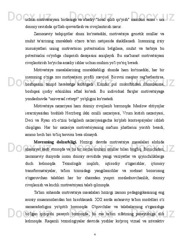 uchun motivatsiyani birdaniga va abadiy "hosil  qilib qo'yish" mumkin emas - uni
doimiy ravishda qo'llab-quvvatlash va rivojlantirish zarur.
Zamonaviy   tadqiqotlar   shuni   ko'rsatadiki,   motivatsiya   genetik   omillar   va
muhit   ta'sirining   murakkab   o'zaro   ta'siri   natijasida   shakllanadi.   Insonning   irsiy
xususiyatlari   uning   motivatsion   potentsialini   belgilasa,   muhit   va   tarbiya   bu
potentsialni   ro'yobga   chiqarish   darajasini   aniqlaydi.   Bu   ma'lumot   motivatsiyani
rivojlantirish bo'yicha amaliy ishlar uchun muhim yo'l-yo'riq beradi.
Motivatsiya   masalalarining   murakkabligi   shunda   ham   ko'rinadiki,   har   bir
insonning   o'ziga   xos   motivatsion   profili   mavjud.   Birovni   maqtov   rag'batlantirsa,
boshqasini   tanqid   harakatga   keltirgadi.   Kimdir   pul   mukofotidan   ilhomlanssa,
boshqasi   ijodiy   erkinlikni   afzal   ko'radi.   Bu   individual   farqlar   motivatsiyaga
yondashuvda "universal retsept" yo'qligini ko'rsatadi.
Motivatsiya   nazariyasi   ham   doimiy   rivojlanib   bormoqda.   Maslow   ehtiyojlar
ierarxiyasidan   boshlab   Herzberg   ikki   omilli   nazariyasi,   Vrum   kutish   nazariyasi,
Deci   va   Ryan   o'z-o'zini   belgilash   nazariyasigacha   ko'plab   kontsepsiyalar   ishlab
chiqilgan.   Har   bir   nazariya   motivatsiyaning   ma'lum   jihatlarini   yoritib   beradi,
ammo hech biri to'liq tasvirni bera olmaydi.
M а vzuning   d о lz а rbligi.   Hozirgi   davrda   motivatsiya   masalalari   alohida
ahamiyat kasb etmoqda va bu bir necha muhim omillar bilan bog'liq. Birinchidan,
zamonaviy   dunyoda   inson   doimiy   ravishda   yangi   vaziyatlar   va   qiyinchiliklarga
duch   kelmoqda.   Texnologik   inqilob,   iqtisodiy   o'zgarishlar,   ijtimoiy
transformatsiyalar,   ta'lim   tizimidagi   yangilanishlar   va   mehnat   bozorining
o'zgaruvchan   talablari   har   bir   shaxsdan   yuqori   moslashuvchanlik,   doimiy
rivojlanish va kuchli motivatsiyani talab qilmoqda.
Ta'lim   sohasida   motivatsiya   masalalari   hozirgi   zamon   pedagogikasining   eng
asosiy   muammolaridan   biri   hisoblanadi.   XXI  asrda   an'anaviy  ta'lim  modellari  o'z
samaradorligini   yo'qotib   bormoqda.   O'quvchilar   va   talabalarning   o'rganishga
bo'lgan   qiziqishi   pasayib   bormoqda,   bu   esa   ta'lim   sifatining   pasayishiga   olib
kelmoqda.   Raqamli   texnologiyalar   davrida   yoshlar   ko'proq   vizual   va   interaktiv
4 