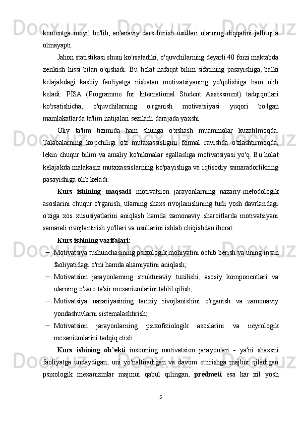 kontentga   moyil   bo'lib,   an'anaviy   dars   berish   usullari   ularning   diqqatini   jalb   qila
olmayapti.
Jahon statistikasi shuni ko'rsatadiki, o'quvchilarning deyarli 40 foizi maktabda
zerikish   hissi   bilan   o'qishadi.   Bu   holat   nafaqat   bilim   sifatining   pasayishiga,   balki
kelajakdagi   kasbiy   faoliyatga   nisbatan   motivatsiyaning   yo'qolishiga   ham   olib
keladi.   PISA   (Programme   for   International   Student   Assessment)   tadqiqotlari
ko'rsatishicha,   o'quvchilarning   o'rganish   motivatsiyasi   yuqori   bo'lgan
mamlakatlarda ta'lim natijalari sezilarli darajada yaxshi.
Oliy   ta'lim   tizimida   ham   shunga   o'xshash   muammolar   kuzatilmoqda.
Talabalarning   ko'pchiligi   o'z   mutaxassisligini   formal   ravishda   o'zlashtirmoqda,
lekin chuqur  bilim  va amaliy ko'nikmalar egallashga  motivatsiyasi  yo'q. Bu holat
kelajakda malakasiz mutaxassislarning ko'payishiga va iqtisodiy samaradorlikning
pasayishiga olib keladi.
Kurs   ishining   mаqsаdi   motivatsion   jarayonlarning   nazariy-metodologik
asoslarini chuqur o'rganish, ularning shaxs rivojlanishining turli yosh davrlaridagi
o'ziga   xos   xususiyatlarini   aniqlash   hamda   zamonaviy   sharoitlarda   motivatsiyani
samarali rivojlantirish yo'llari va usullarini ishlab chiqishdan iborat.
Kurs ishining v а zif а l а ri:
 Motivatsiya tushunchasining psixologik mohiyatini ochib berish va uning insan
faoliyatidagi o'rni hamda ahamiyatini aniqlash; 
 Motivatsion   jarayonlarning   strukturaviy   tuzilishi,   asosiy   komponentlari   va
ularning o'zaro ta'sir mexanizmlarini tahlil qilish; 
 Motivatsiya   nazariyasining   tarixiy   rivojlanishini   o'rganish   va   zamonaviy
yondashuvlarni sistemalashtirish; 
 Motivatsion   jarayonlarning   psixofiziologik   asoslarini   va   neyrologik
mexanizmlarini tadqiq etish.
Kurs   ishining   о b’ е kti   insonning   motivatsion   jarayonlari   -   ya'ni   shaxsni
faoliyatga   undaydigan,   uni   yo'naltiradigan   va   davom   ettirishga   majbur   qiladigan
psixologik   mexanizmlar   majmui   qabul   qilingan,   р r е dm е ti   е s а   har   xil   yosh
5 