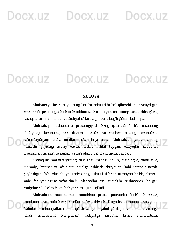 XULOSA
Motivatsiya   insan   hayotining   barcha   sohalarida   hal   qiluvchi   rol   o'ynaydigan
murakkab   psixologik   hodisa   hisoblanadi.   Bu   jarayon   shaxsning   ichki   ehtiyojlari,
tashqi ta'sirlar va maqsadli faoliyat o'rtasidagi o'zaro bog'liqlikni ifodalaydi.
Motivatsiya   tushunchasi   psixologiyada   keng   qamrovli   bo'lib,   insonning
faoliyatga   kirishishi,   uni   davom   ettirishi   va   ma'lum   natijaga   erishishini
ta'minlaydigan   barcha   omillarni   o'z   ichiga   oladi.   Motivatsion   jarayonlarning
tuzilishi   quyidagi   asosiy   elementlardan   tashkil   topgan:   ehtiyojlar,   motivlar,
maqsadlar, harakat dasturlari va natijalarni baholash mexanizmlari.
Ehtiyojlar   motivatsiyaning   dastlabki   manbai   bo'lib,   fiziologik,   xavfsizlik,
ijtimoiy,   hurmat   va   o'z-o'zini   amalga   oshirish   ehtiyojlari   kabi   ierarxik   tarzda
joylashgan.   Motivlar   ehtiyojlarning   ongli   shakli   sifatida   namoyon   bo'lib,   shaxsni
aniq   faoliyat   turiga   yo'naltiradi.   Maqsadlar   esa   kelajakda   erishmoqchi   bo'lgan
natijalarni belgilaydi va faoliyatni maqsadli qiladi.
Motivatsion   mexanizmlar   murakkab   psixik   jarayonlar   bo'lib,   kognitiv,
emotsional   va   iroda   komponentlarini   birlashtiradi.   Kognitiv   komponent   vaziyatni
baholash, imkoniyatlarni tahlil qilish va qaror qabul qilish jarayonlarini o'z ichiga
oladi.   Emotsional   komponent   faoliyatga   nisbatan   hissiy   munosabatni
53 